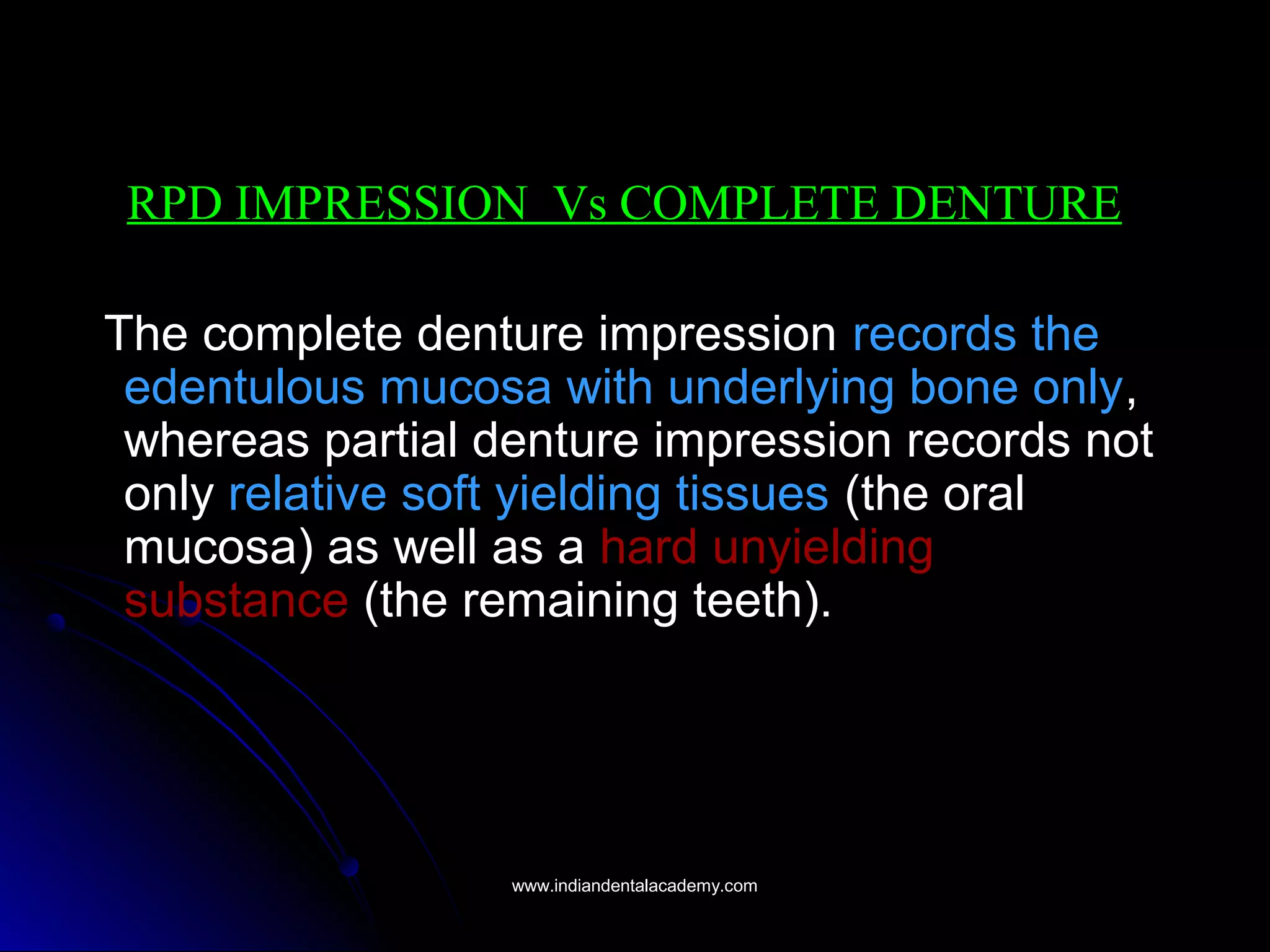 RPD IMPRESSION Vs COMPLETE DENTURE
The complete denture impression records the
edentulous mucosa with underlying bone only,
whereas partial denture impression records not
only relative soft yielding tissues (the oral
mucosa) as well as a hard unyielding
substance (the remaining teeth).
www.indiandentalacademy.comwww.indiandentalacademy.com
 