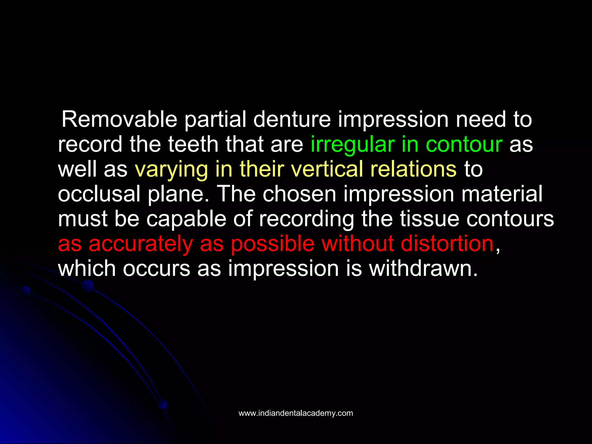 Removable partial denture impression need to
record the teeth that are irregular in contour as
well as varying in their vertical relations to
occlusal plane. The chosen impression material
must be capable of recording the tissue contours
as accurately as possible without distortion,
which occurs as impression is withdrawn.
www.indiandentalacademy.comwww.indiandentalacademy.com
 