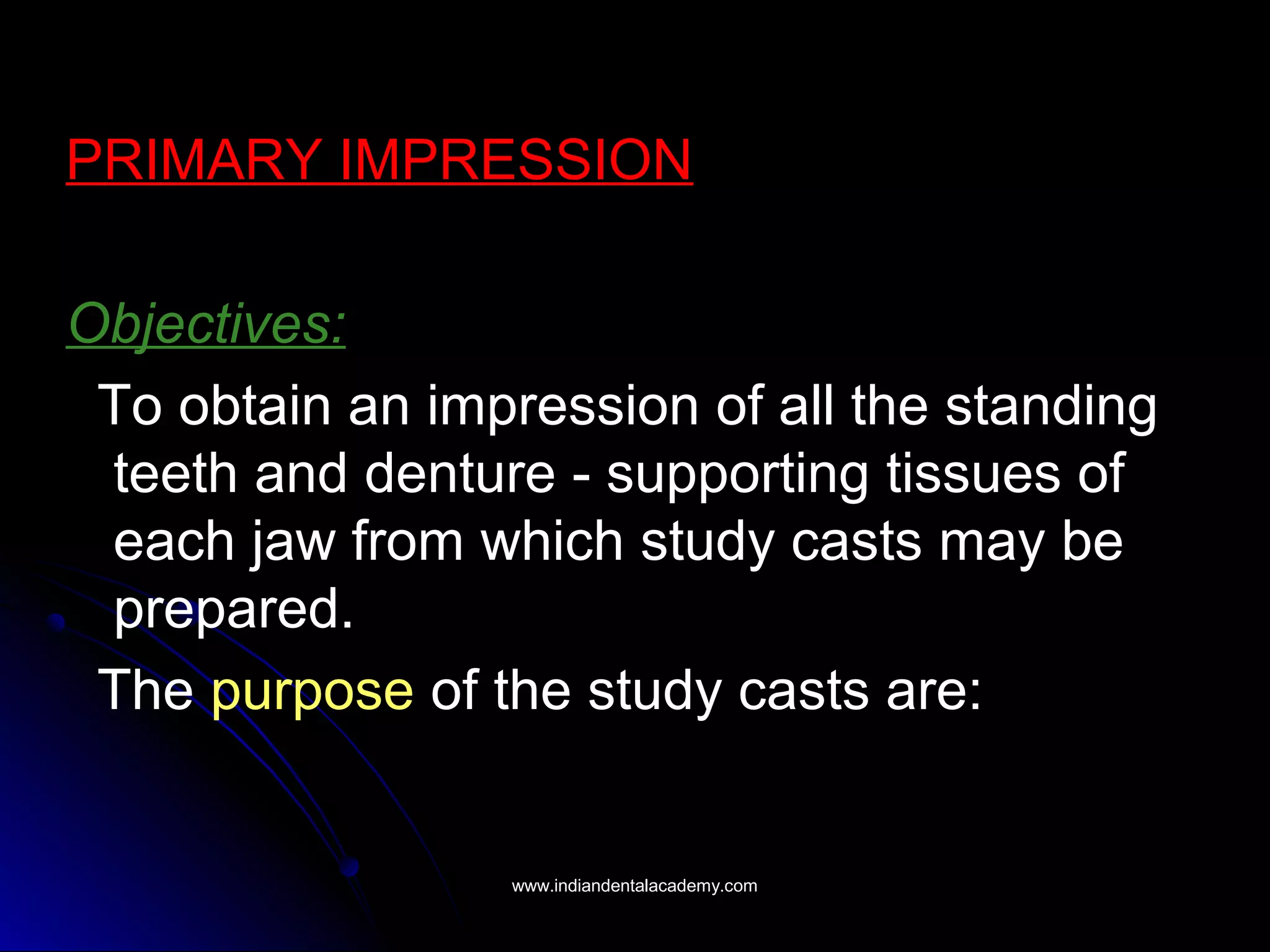 PRIMARY IMPRESSION
Objectives:
To obtain an impression of all the standing
teeth and denture - supporting tissues of
each jaw from which study casts may be
prepared.
The purpose of the study casts are:
www.indiandentalacademy.comwww.indiandentalacademy.com
 