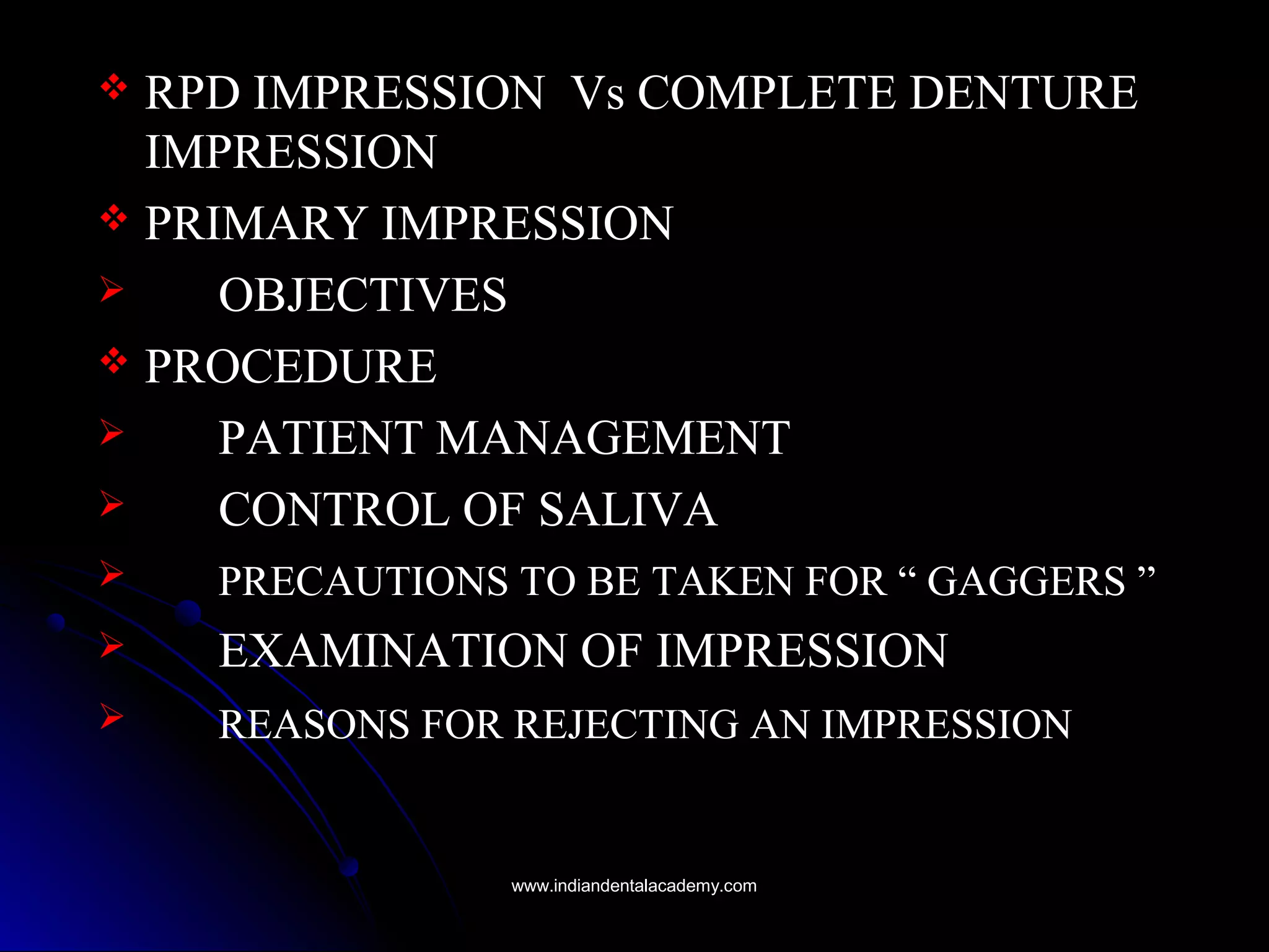  RPD IMPRESSION Vs COMPLETE DENTURE
IMPRESSION
 PRIMARY IMPRESSION
 OBJECTIVES
 PROCEDURE
 PATIENT MANAGEMENT
 CONTROL OF SALIVA
 PRECAUTIONS TO BE TAKEN FOR “ GAGGERS ”
 EXAMINATION OF IMPRESSION
 REASONS FOR REJECTING AN IMPRESSION
www.indiandentalacademy.comwww.indiandentalacademy.com
 