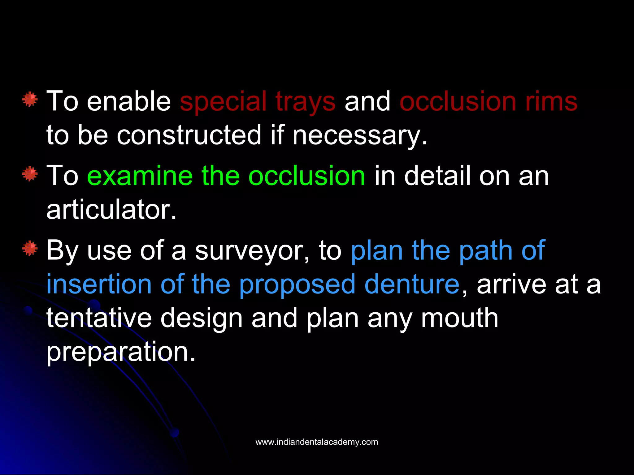 To enable special trays and occlusion rims
to be constructed if necessary.
To examine the occlusion in detail on an
articulator.
By use of a surveyor, to plan the path of
insertion of the proposed denture, arrive at a
tentative design and plan any mouth
preparation.
www.indiandentalacademy.comwww.indiandentalacademy.com
 