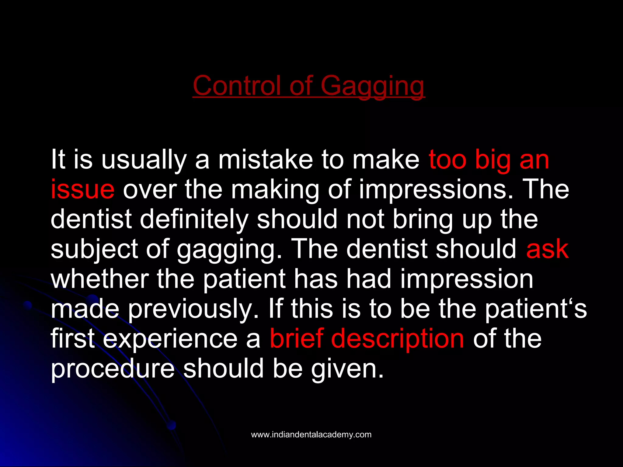 Control of Gagging
It is usually a mistake to make too big an
issue over the making of impressions. The
dentist definitely should not bring up the
subject of gagging. The dentist should ask
whether the patient has had impression
made previously. If this is to be the patient‘s
first experience a brief description of the
procedure should be given.
www.indiandentalacademy.comwww.indiandentalacademy.com
 