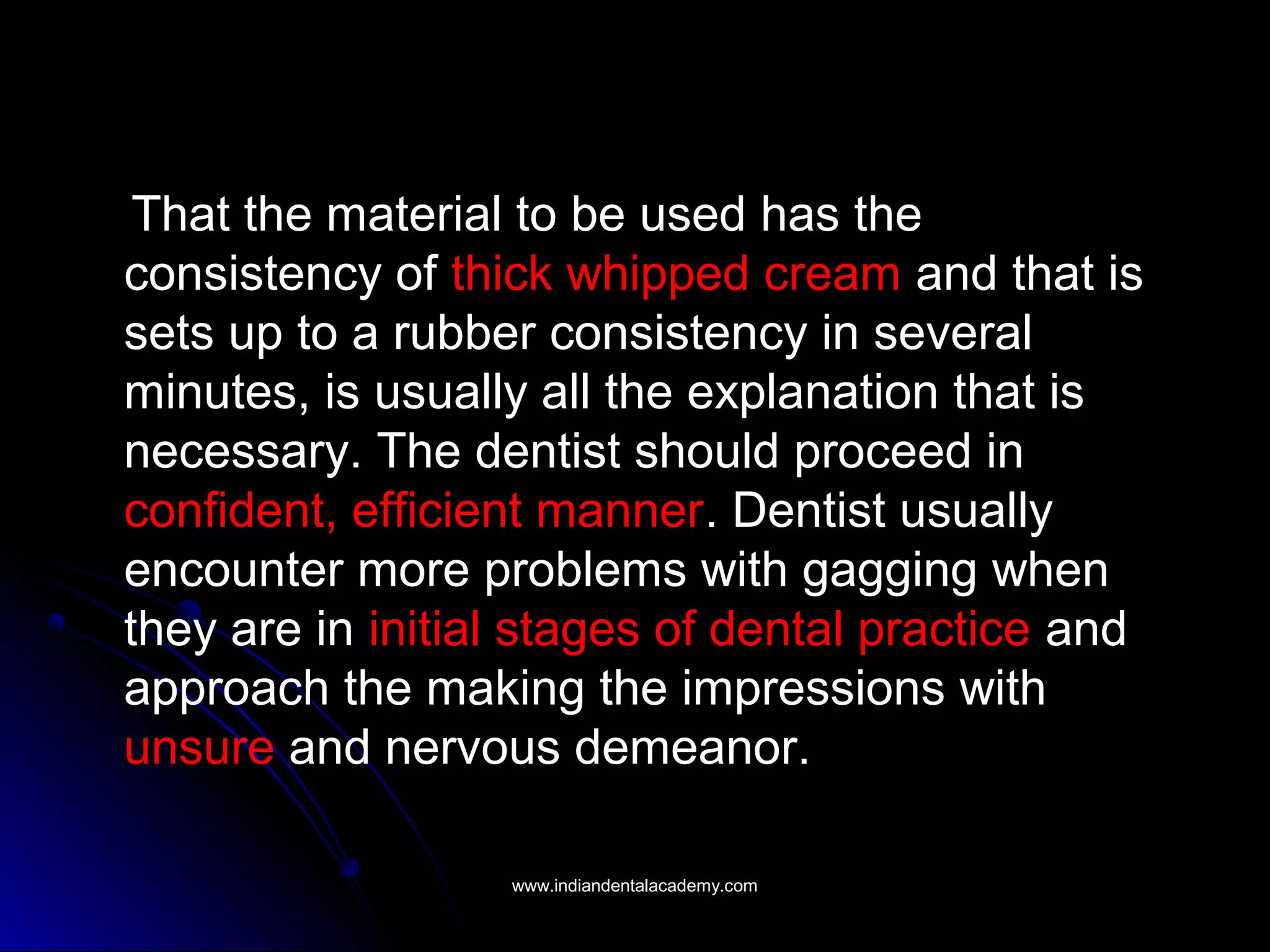 That the material to be used has the
consistency of thick whipped cream and that is
sets up to a rubber consistency in several
minutes, is usually all the explanation that is
necessary. The dentist should proceed in
confident, efficient manner. Dentist usually
encounter more problems with gagging when
they are in initial stages of dental practice and
approach the making the impressions with
unsure and nervous demeanor.
www.indiandentalacademy.comwww.indiandentalacademy.com
 