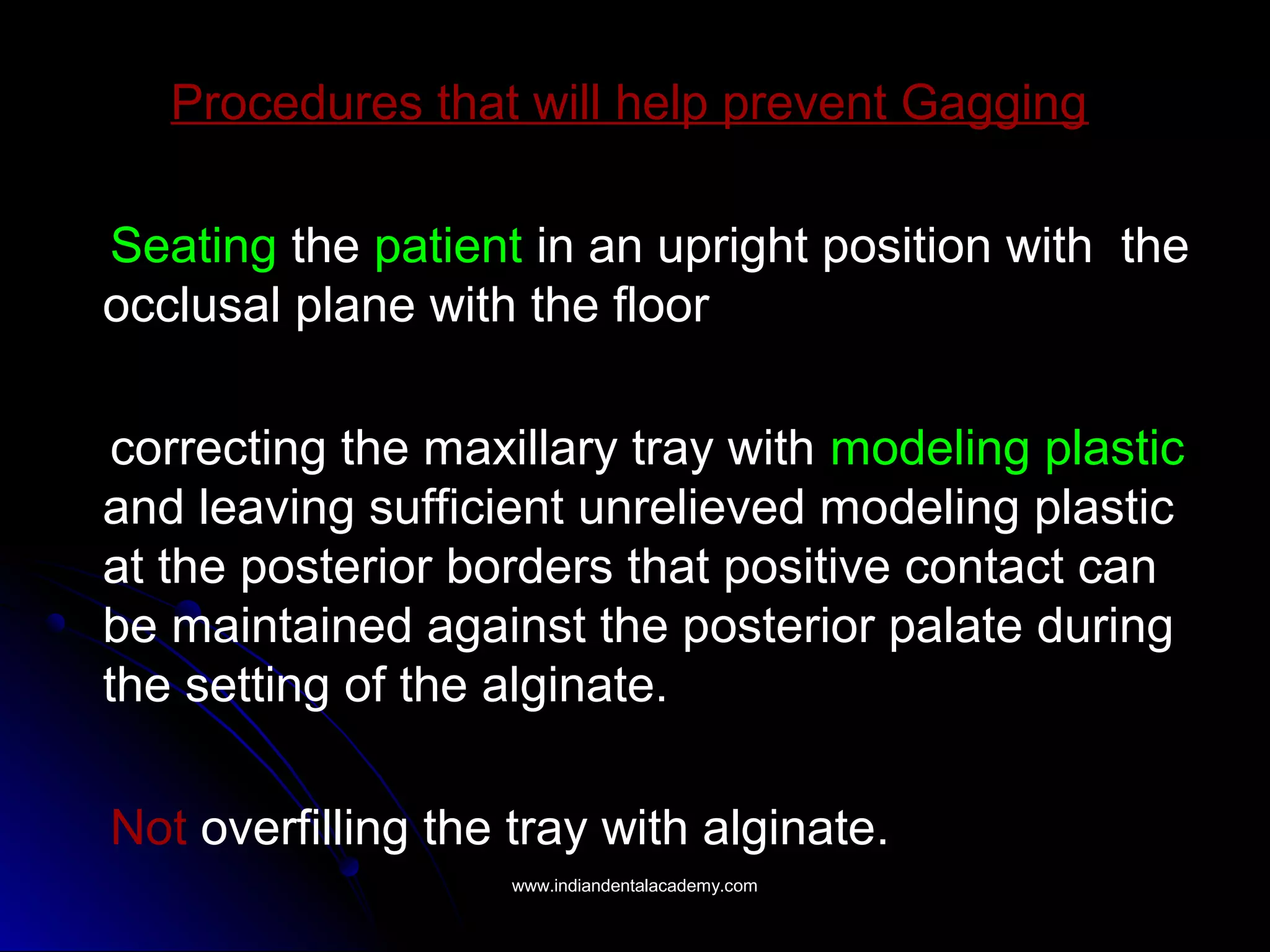 Procedures that will help prevent Gagging
Seating the patient in an upright position with the
occlusal plane with the floor
correcting the maxillary tray with modeling plastic
and leaving sufficient unrelieved modeling plastic
at the posterior borders that positive contact can
be maintained against the posterior palate during
the setting of the alginate.
Not overfilling the tray with alginate.
www.indiandentalacademy.comwww.indiandentalacademy.com
 