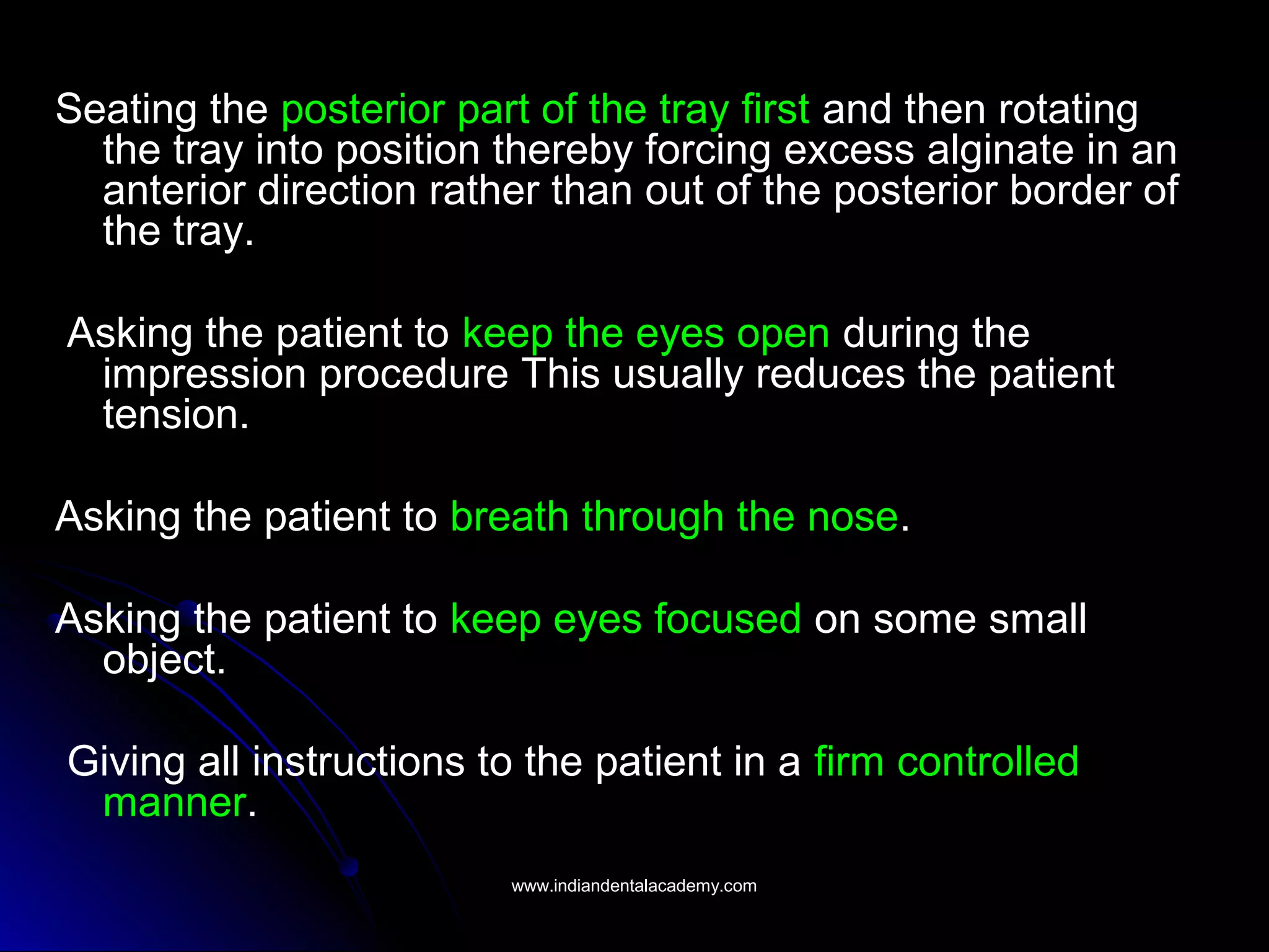Seating the posterior part of the tray first and then rotating
the tray into position thereby forcing excess alginate in an
anterior direction rather than out of the posterior border of
the tray.
Asking the patient to keep the eyes open during the
impression procedure This usually reduces the patient
tension.
Asking the patient to breath through the nose.
Asking the patient to keep eyes focused on some small
object.
Giving all instructions to the patient in a firm controlled
manner.
www.indiandentalacademy.comwww.indiandentalacademy.com
 