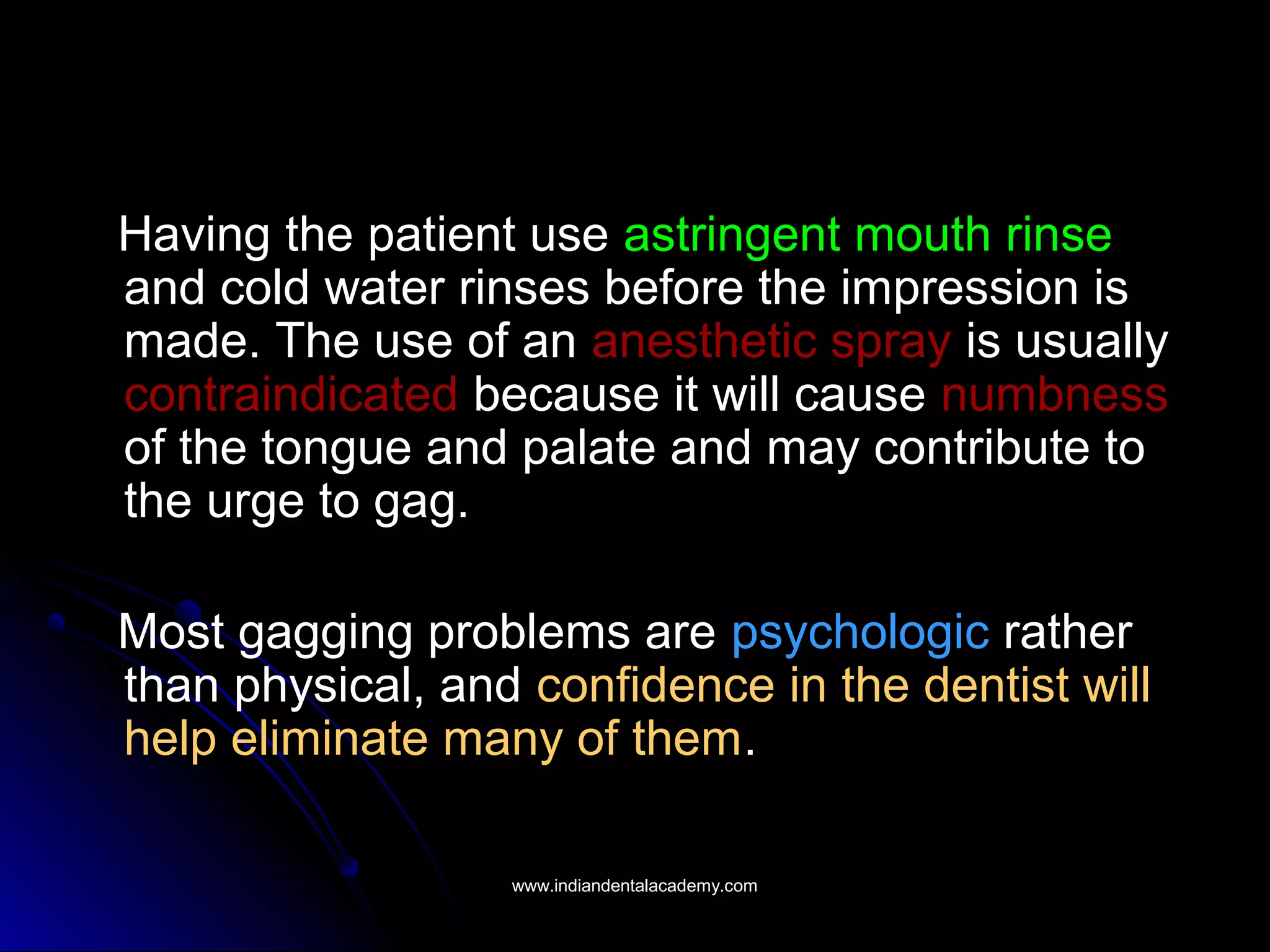 Having the patient use astringent mouth rinse
and cold water rinses before the impression is
made. The use of an anesthetic spray is usually
contraindicated because it will cause numbness
of the tongue and palate and may contribute to
the urge to gag.
Most gagging problems are psychologic rather
than physical, and confidence in the dentist will
help eliminate many of them.
www.indiandentalacademy.comwww.indiandentalacademy.com
 
