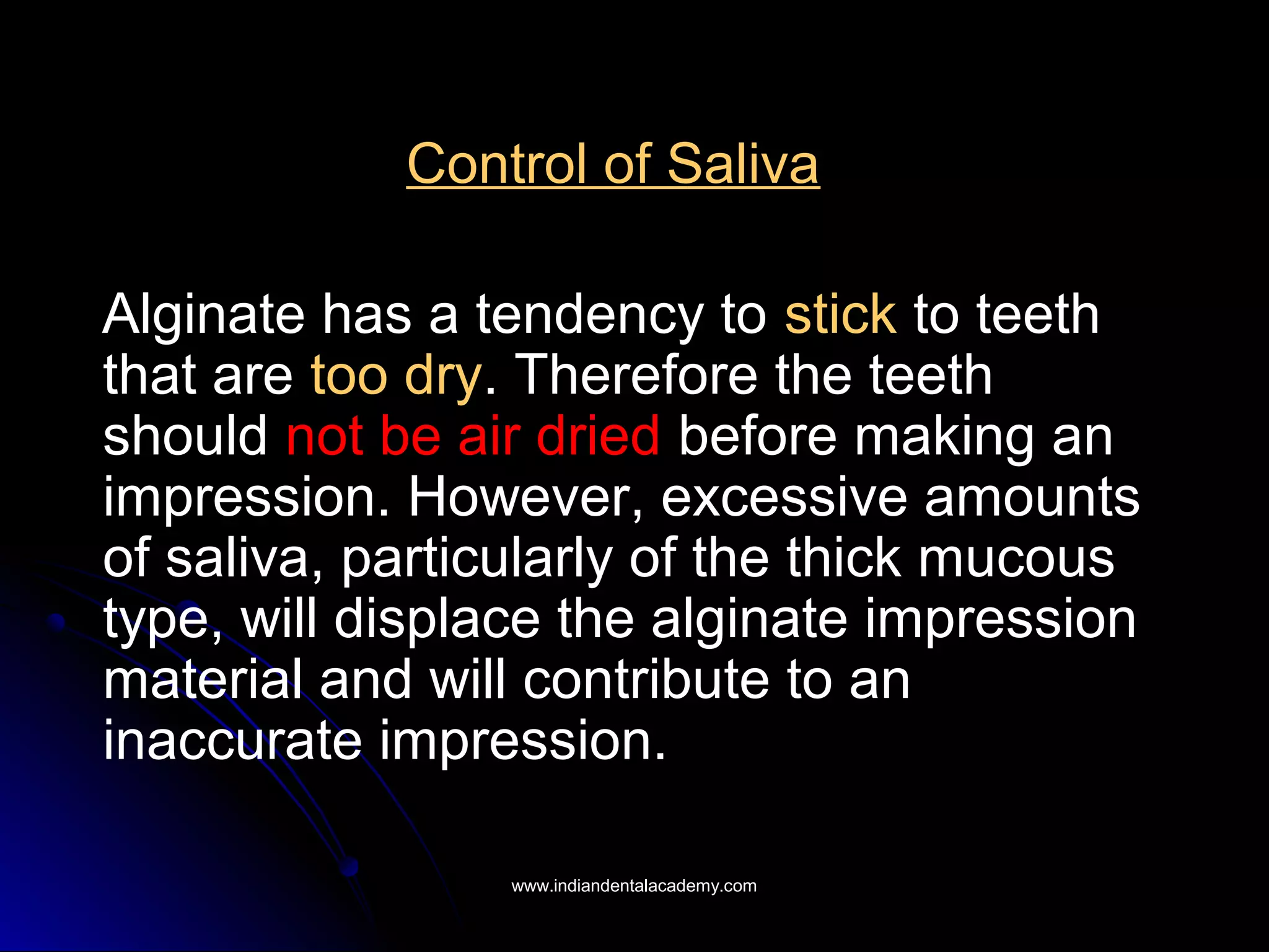 Control of Saliva
Alginate has a tendency to stick to teeth
that are too dry. Therefore the teeth
should not be air dried before making an
impression. However, excessive amounts
of saliva, particularly of the thick mucous
type, will displace the alginate impression
material and will contribute to an
inaccurate impression.
www.indiandentalacademy.comwww.indiandentalacademy.com
 
