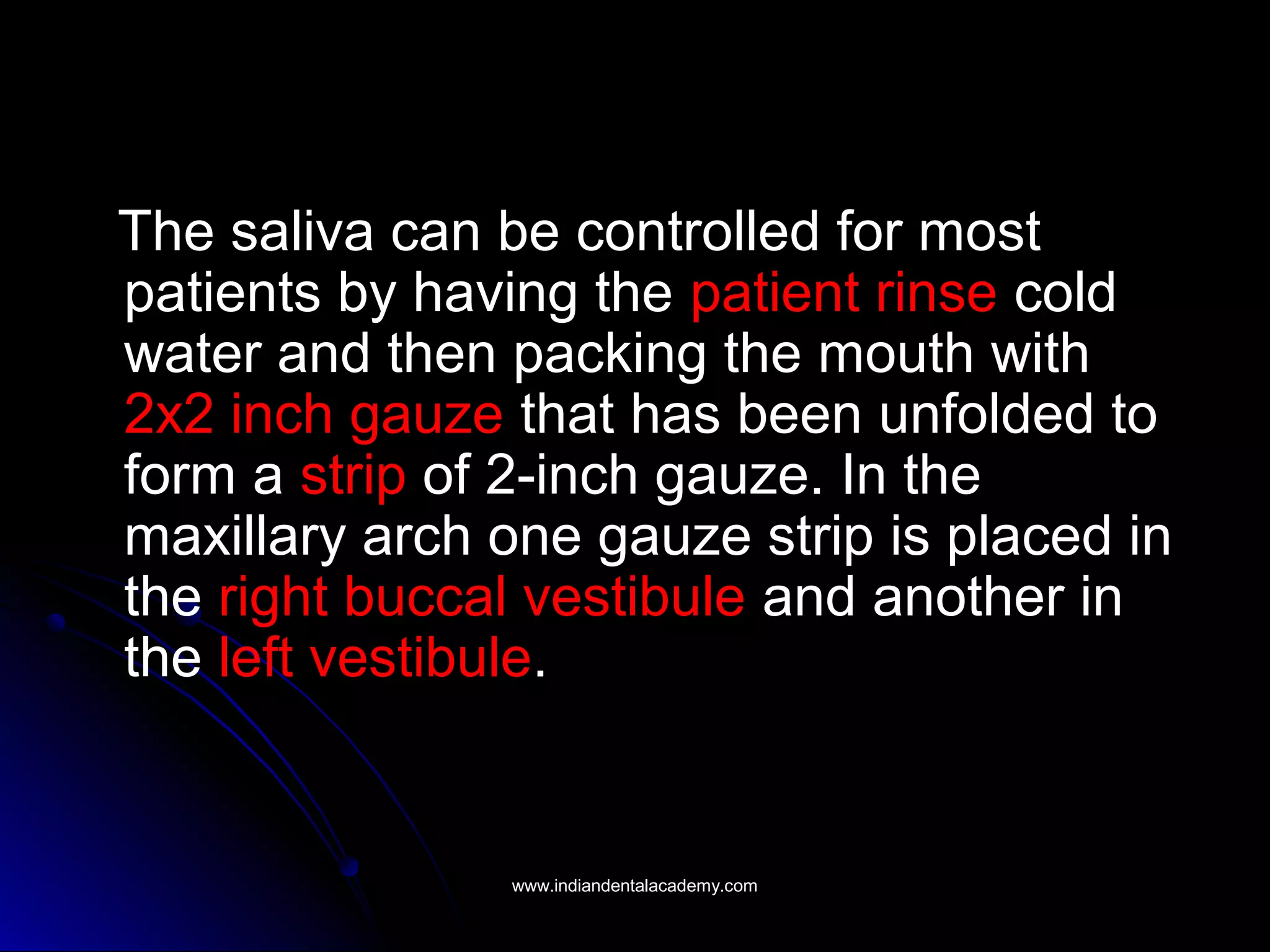 The saliva can be controlled for most
patients by having the patient rinse cold
water and then packing the mouth with
2x2 inch gauze that has been unfolded to
form a strip of 2-inch gauze. In the
maxillary arch one gauze strip is placed in
the right buccal vestibule and another in
the left vestibule.
www.indiandentalacademy.comwww.indiandentalacademy.com
 