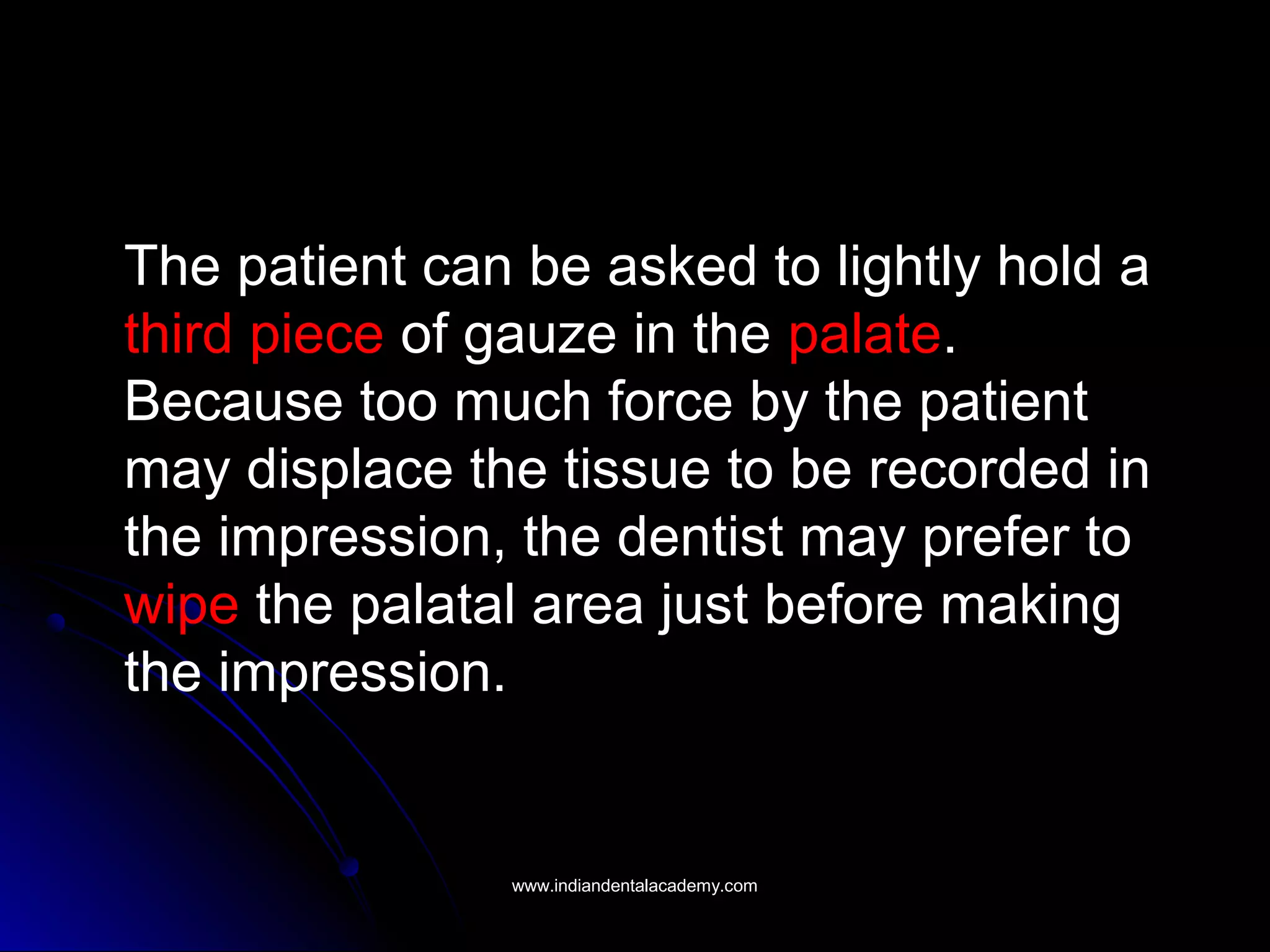 The patient can be asked to lightly hold a
third piece of gauze in the palate.
Because too much force by the patient
may displace the tissue to be recorded in
the impression, the dentist may prefer to
wipe the palatal area just before making
the impression.
www.indiandentalacademy.comwww.indiandentalacademy.com
 