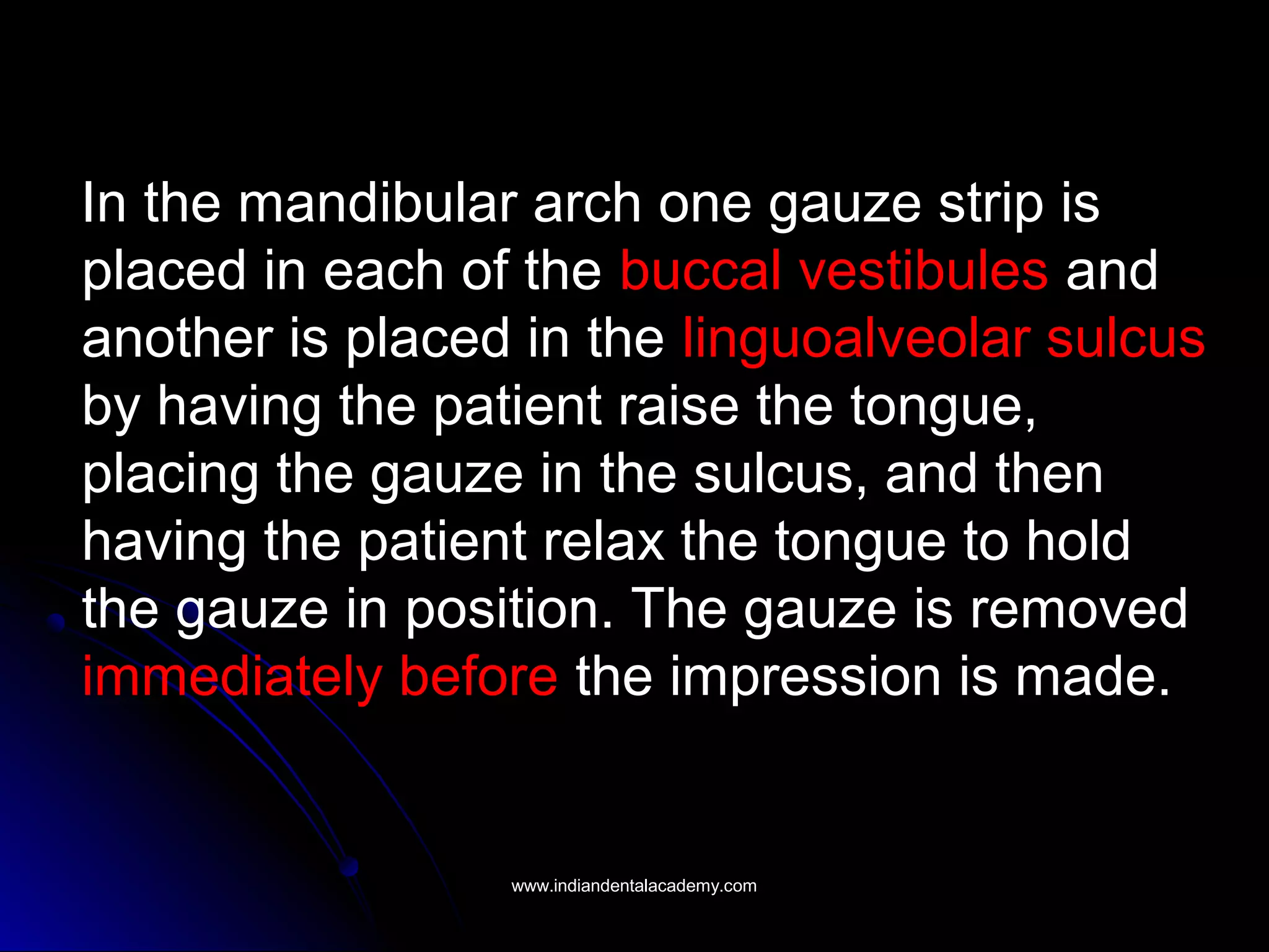 In the mandibular arch one gauze strip is
placed in each of the buccal vestibules and
another is placed in the linguoalveolar sulcus
by having the patient raise the tongue,
placing the gauze in the sulcus, and then
having the patient relax the tongue to hold
the gauze in position. The gauze is removed
immediately before the impression is made.
www.indiandentalacademy.comwww.indiandentalacademy.com
 