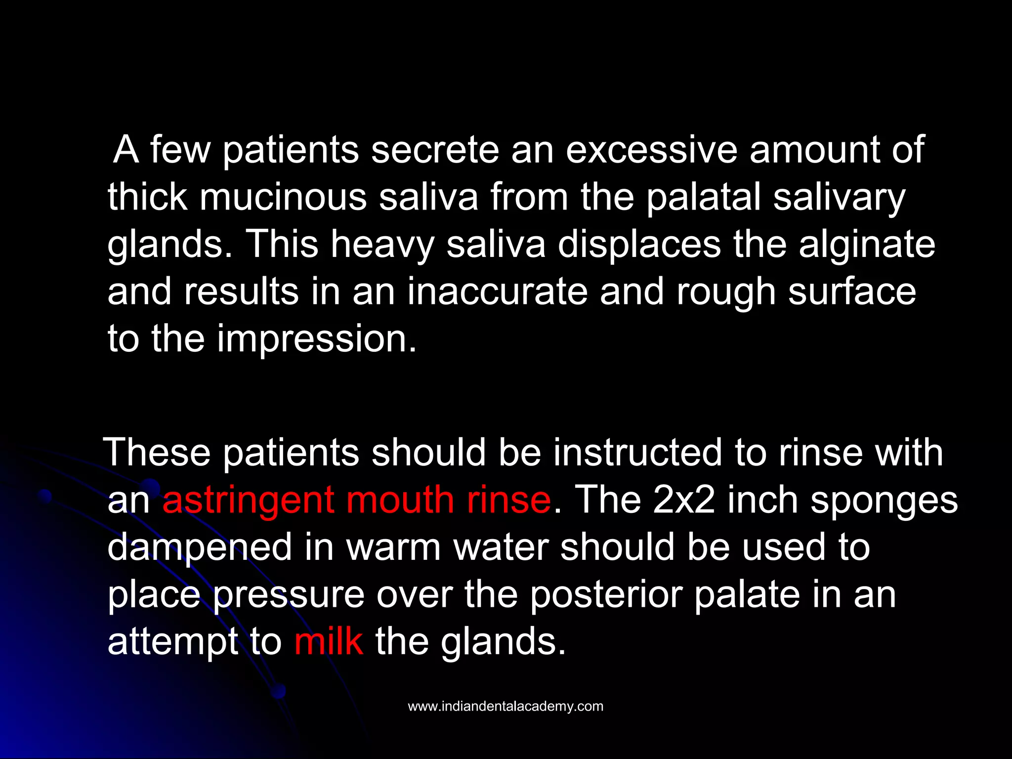 A few patients secrete an excessive amount of
thick mucinous saliva from the palatal salivary
glands. This heavy saliva displaces the alginate
and results in an inaccurate and rough surface
to the impression.
These patients should be instructed to rinse with
an astringent mouth rinse. The 2x2 inch sponges
dampened in warm water should be used to
place pressure over the posterior palate in an
attempt to milk the glands.
www.indiandentalacademy.comwww.indiandentalacademy.com
 