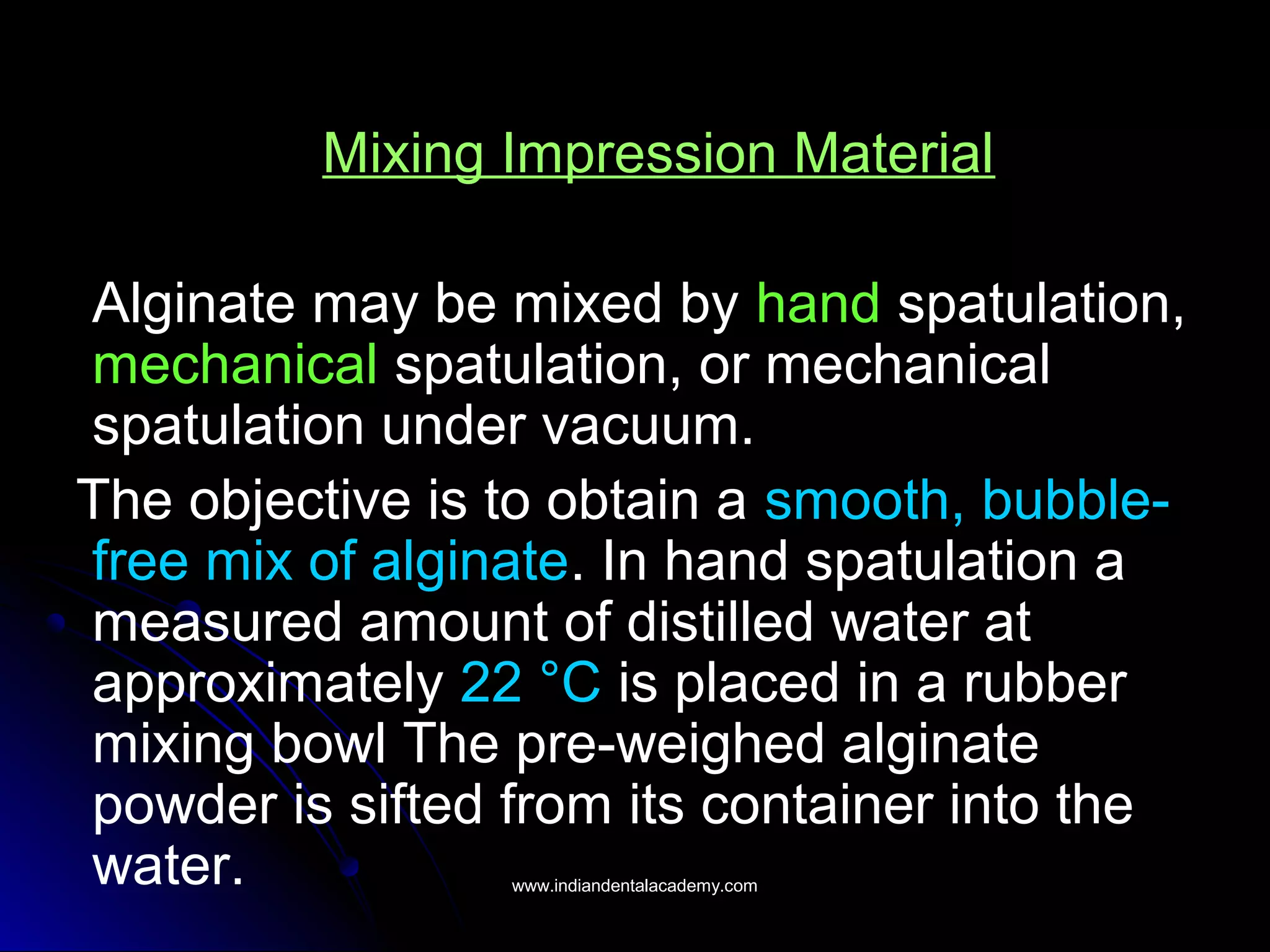 Mixing Impression Material
Alginate may be mixed by hand spatulation,
mechanical spatulation, or mechanical
spatulation under vacuum.
The objective is to obtain a smooth, bubble-
free mix of alginate. In hand spatulation a
measured amount of distilled water at
approximately 22 °C is placed in a rubber
mixing bowl The pre-weighed alginate
powder is sifted from its container into the
water. www.indiandentalacademy.comwww.indiandentalacademy.com
 