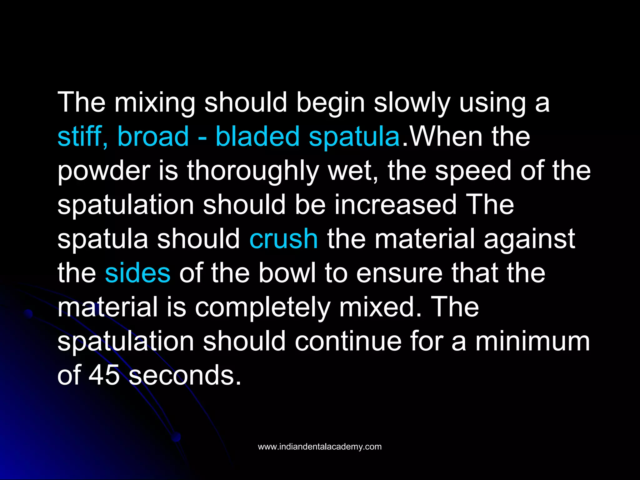 The mixing should begin slowly using a
stiff, broad - bladed spatula.When the
powder is thoroughly wet, the speed of the
spatulation should be increased The
spatula should crush the material against
the sides of the bowl to ensure that the
material is completely mixed. The
spatulation should continue for a minimum
of 45 seconds.
www.indiandentalacademy.comwww.indiandentalacademy.com
 