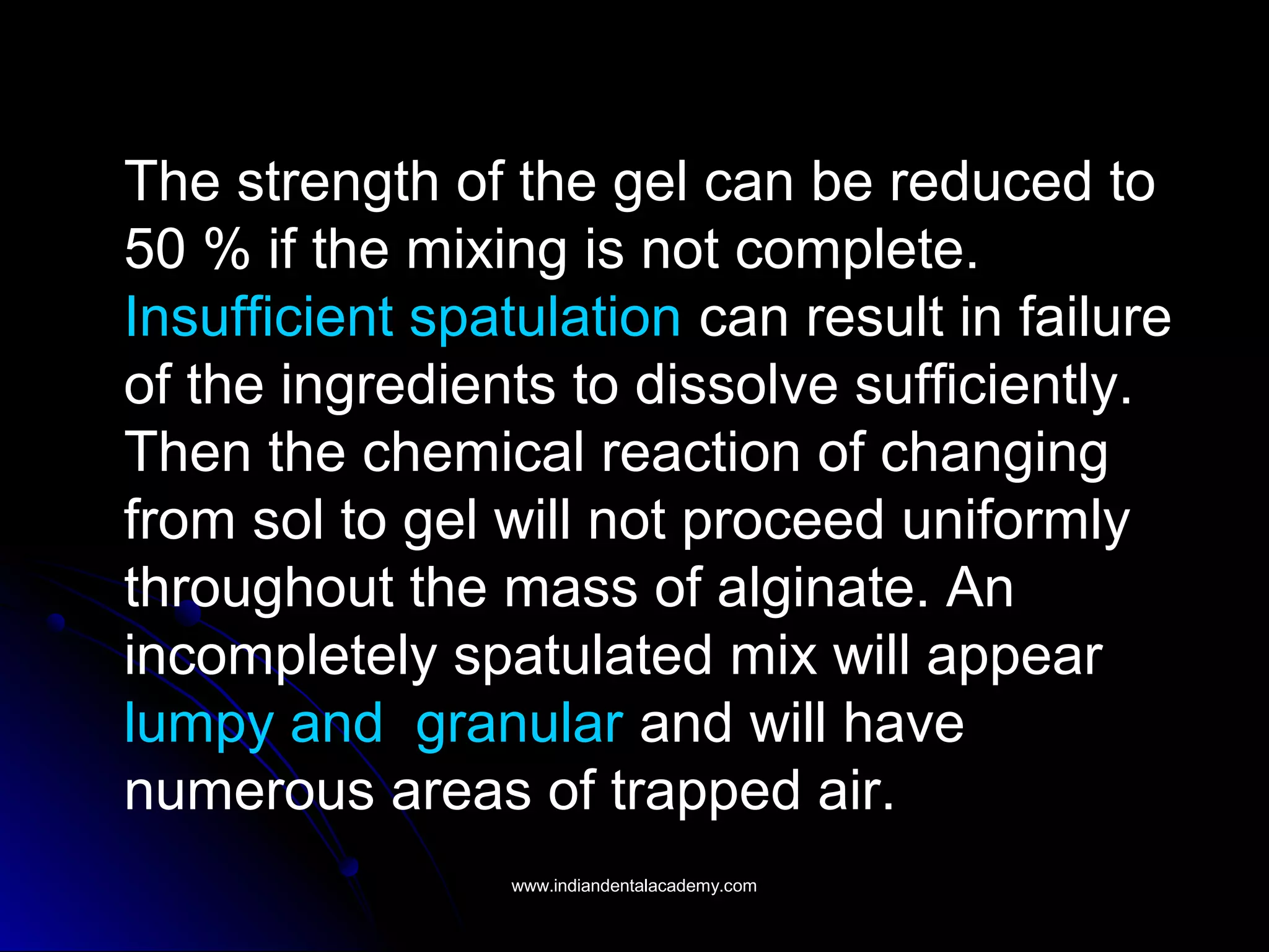 The strength of the gel can be reduced to
50 % if the mixing is not complete.
Insufficient spatulation can result in failure
of the ingredients to dissolve sufficiently.
Then the chemical reaction of changing
from sol to gel will not proceed uniformly
throughout the mass of alginate. An
incompletely spatulated mix will appear
lumpy and granular and will have
numerous areas of trapped air.
www.indiandentalacademy.comwww.indiandentalacademy.com
 