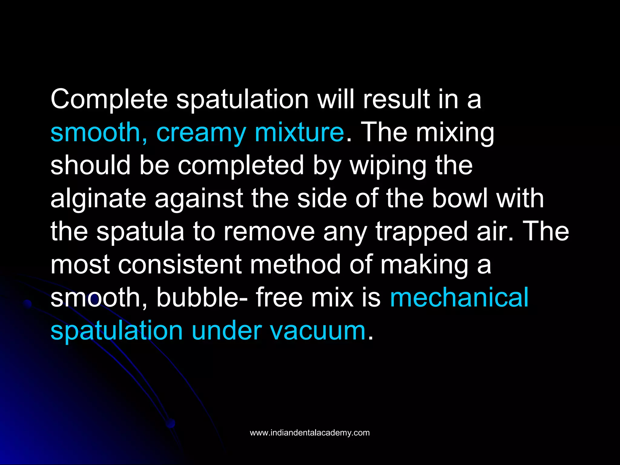 Complete spatulation will result in a
smooth, creamy mixture. The mixing
should be completed by wiping the
alginate against the side of the bowl with
the spatula to remove any trapped air. The
most consistent method of making a
smooth, bubble- free mix is mechanical
spatulation under vacuum.
www.indiandentalacademy.comwww.indiandentalacademy.com
 