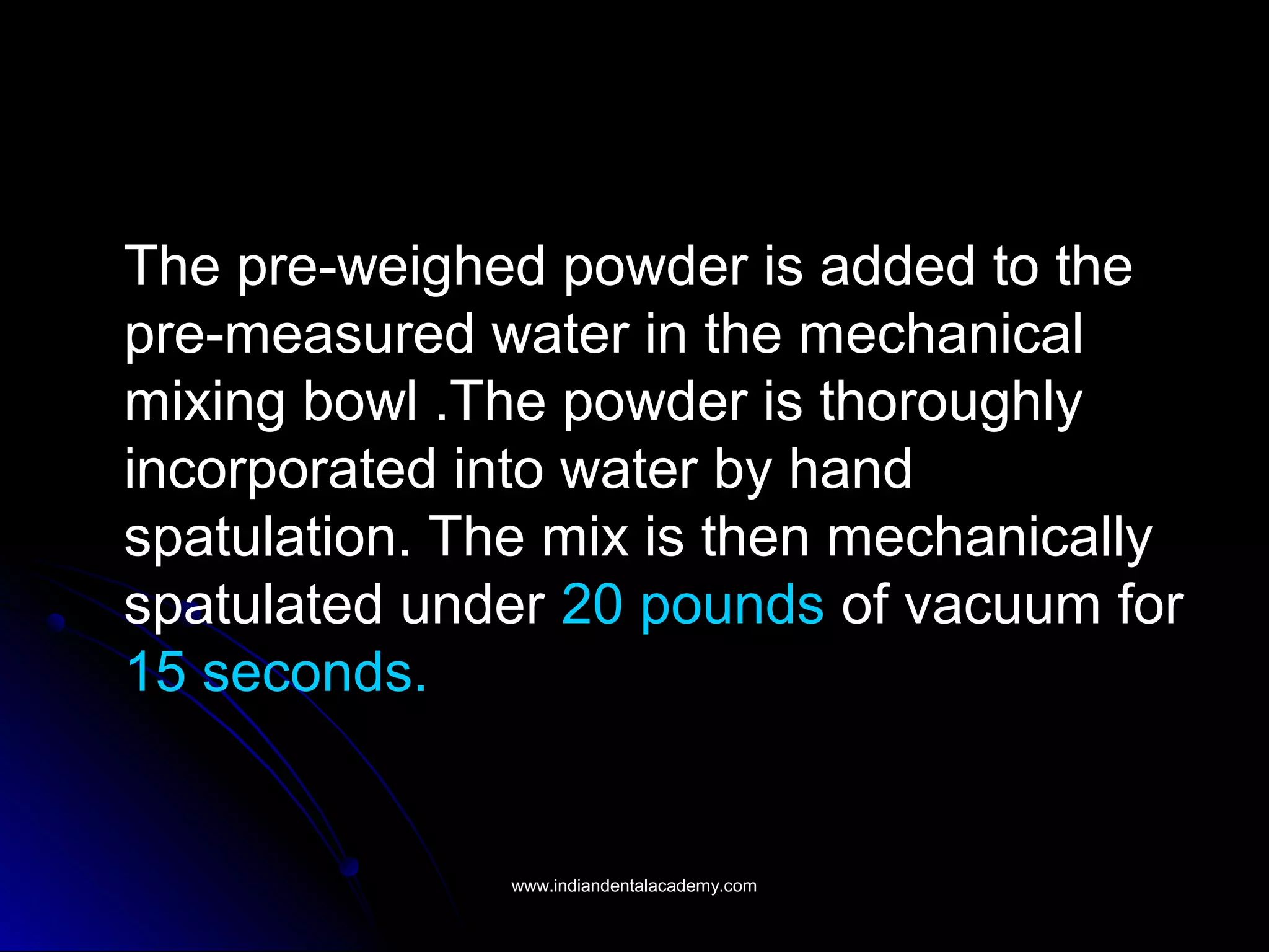 The pre-weighed powder is added to the
pre-measured water in the mechanical
mixing bowl .The powder is thoroughly
incorporated into water by hand
spatulation. The mix is then mechanically
spatulated under 20 pounds of vacuum for
15 seconds.
www.indiandentalacademy.comwww.indiandentalacademy.com
 