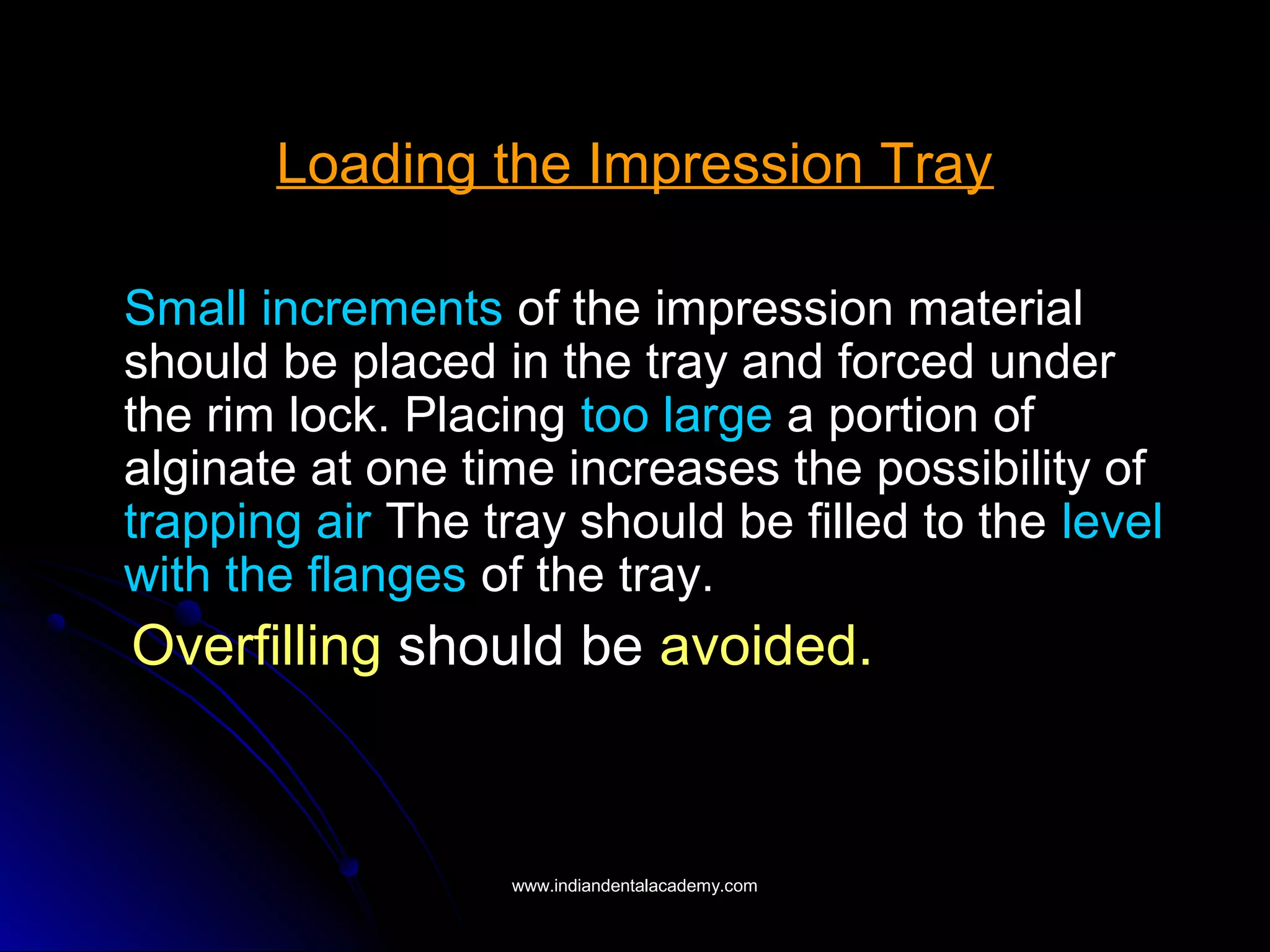 Loading the Impression Tray
Small increments of the impression material
should be placed in the tray and forced under
the rim lock. Placing too large a portion of
alginate at one time increases the possibility of
trapping air The tray should be filled to the level
with the flanges of the tray.
Overfilling should be avoided.
www.indiandentalacademy.comwww.indiandentalacademy.com
 