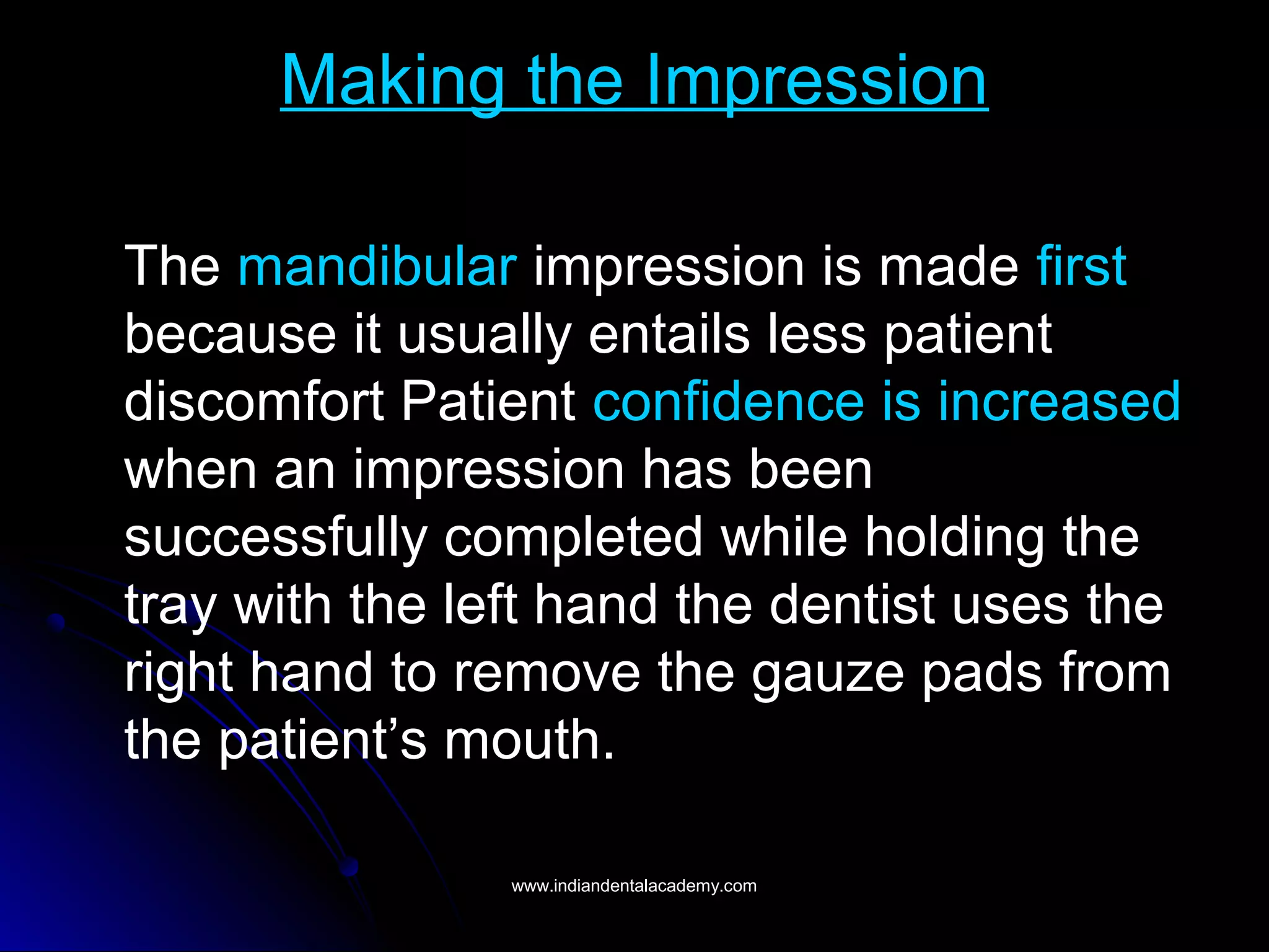 Making the Impression
The mandibular impression is made first
because it usually entails less patient
discomfort Patient confidence is increased
when an impression has been
successfully completed while holding the
tray with the left hand the dentist uses the
right hand to remove the gauze pads from
the patient’s mouth.
www.indiandentalacademy.comwww.indiandentalacademy.com
 
