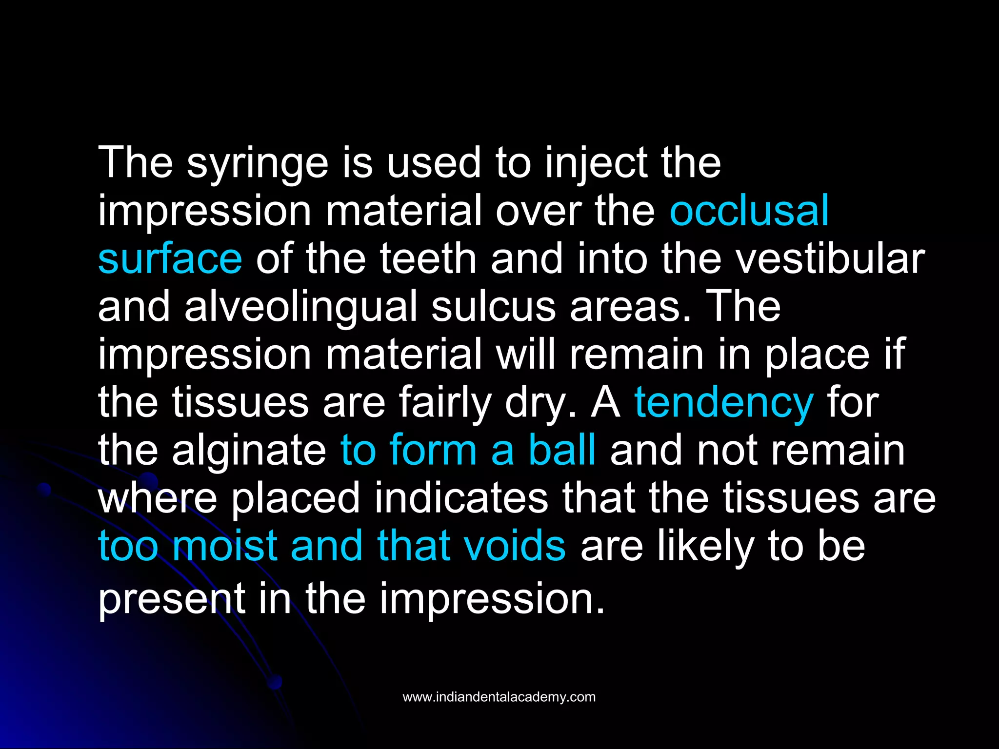The syringe is used to inject the
impression material over the occlusal
surface of the teeth and into the vestibular
and alveolingual sulcus areas. The
impression material will remain in place if
the tissues are fairly dry. A tendency for
the alginate to form a ball and not remain
where placed indicates that the tissues are
too moist and that voids are likely to be
present in the impression.
www.indiandentalacademy.comwww.indiandentalacademy.com
 
