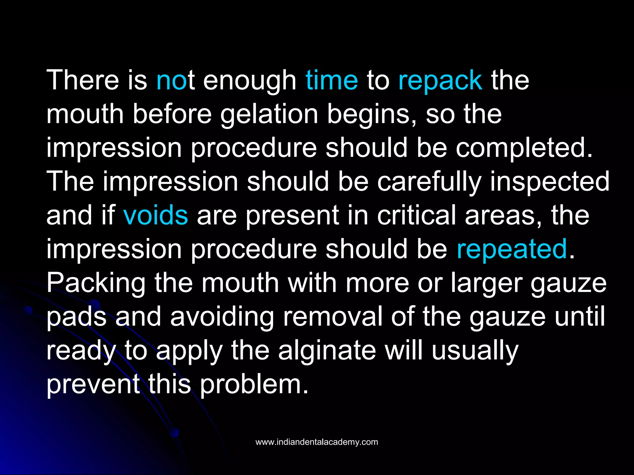 There is not enough time to repack the
mouth before gelation begins, so the
impression procedure should be completed.
The impression should be carefully inspected
and if voids are present in critical areas, the
impression procedure should be repeated.
Packing the mouth with more or larger gauze
pads and avoiding removal of the gauze until
ready to apply the alginate will usually
prevent this problem.
www.indiandentalacademy.comwww.indiandentalacademy.com
 
