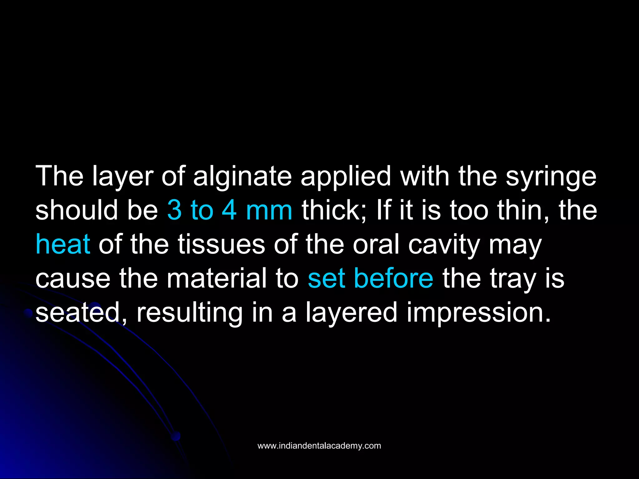 The layer of alginate applied with the syringe
should be 3 to 4 mm thick; If it is too thin, the
heat of the tissues of the oral cavity may
cause the material to set before the tray is
seated, resulting in a layered impression.
www.indiandentalacademy.comwww.indiandentalacademy.com
 