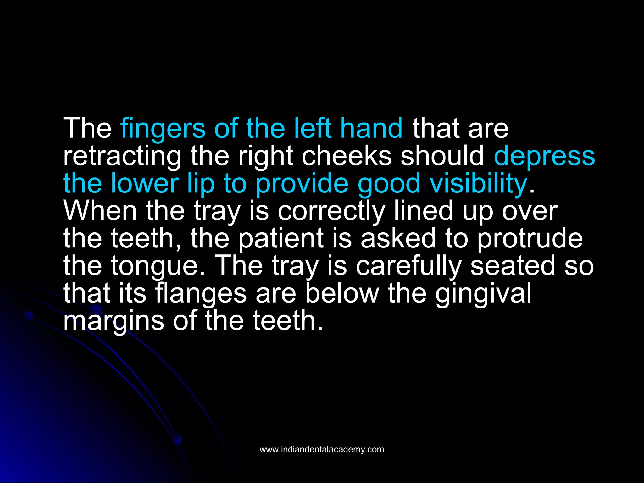 The fingers of the left hand that are
retracting the right cheeks should depress
the lower lip to provide good visibility.
When the tray is correctly lined up over
the teeth, the patient is asked to protrude
the tongue. The tray is carefully seated so
that its flanges are below the gingival
margins of the teeth.
www.indiandentalacademy.comwww.indiandentalacademy.com
 