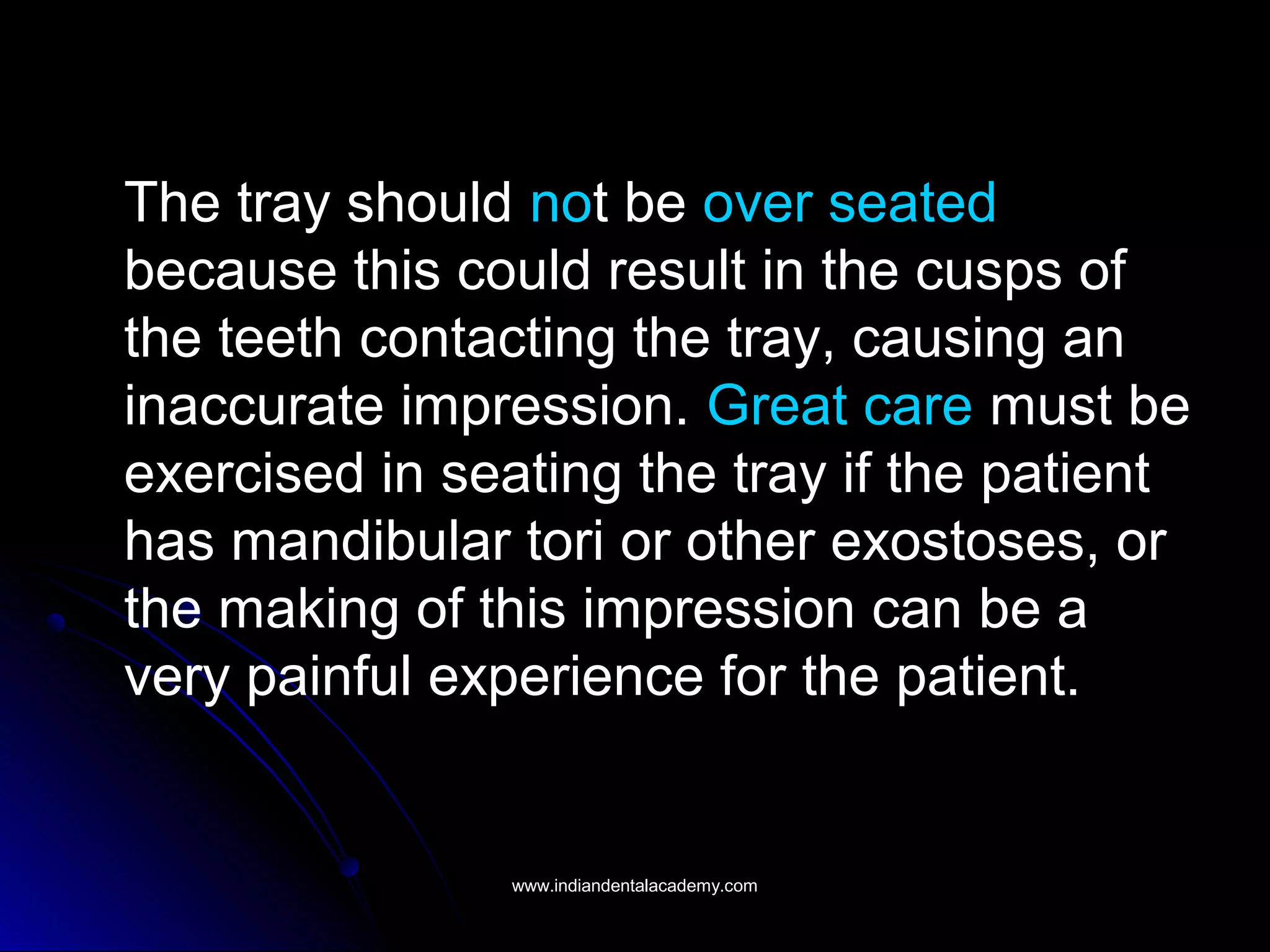 The tray should not be over seated
because this could result in the cusps of
the teeth contacting the tray, causing an
inaccurate impression. Great care must be
exercised in seating the tray if the patient
has mandibular tori or other exostoses, or
the making of this impression can be a
very painful experience for the patient.
www.indiandentalacademy.comwww.indiandentalacademy.com
 