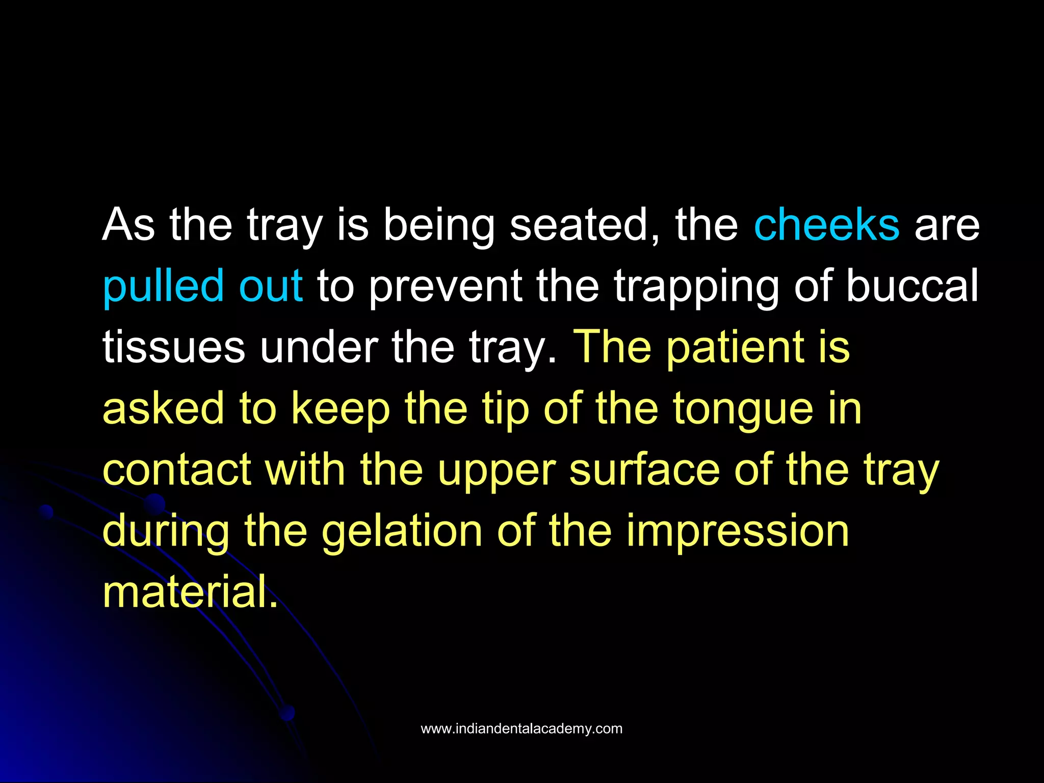 As the tray is being seated, the cheeks are
pulled out to prevent the trapping of buccal
tissues under the tray. The patient is
asked to keep the tip of the tongue in
contact with the upper surface of the tray
during the gelation of the impression
material.
www.indiandentalacademy.comwww.indiandentalacademy.com
 