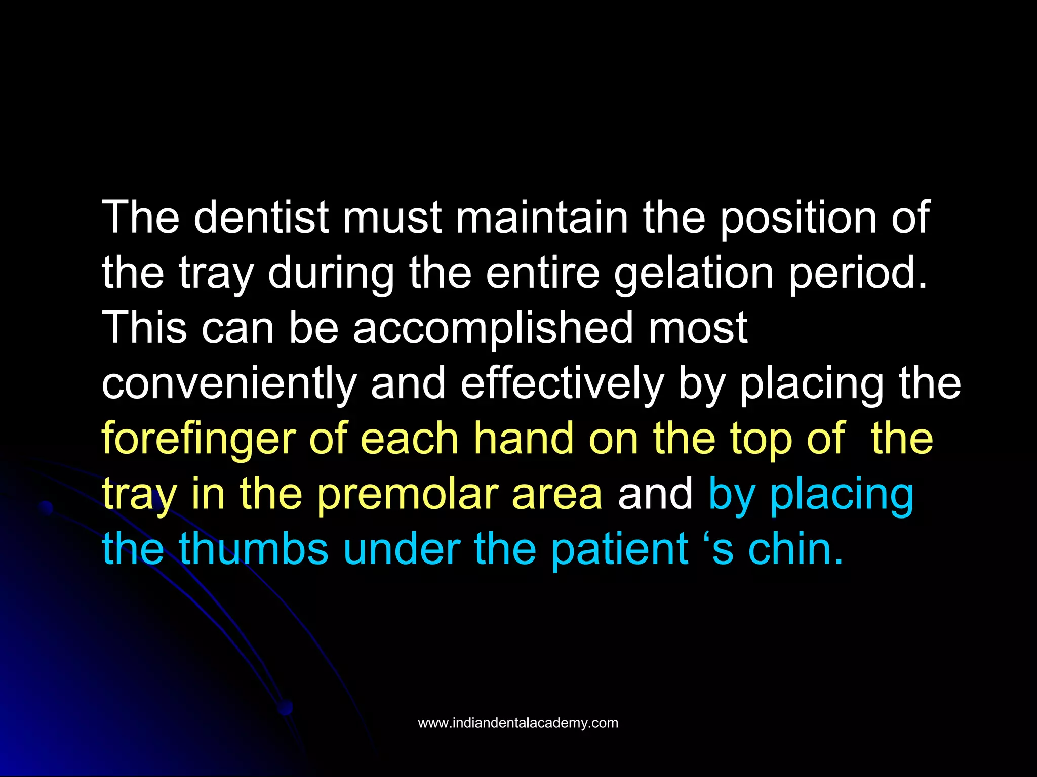 The dentist must maintain the position of
the tray during the entire gelation period.
This can be accomplished most
conveniently and effectively by placing the
forefinger of each hand on the top of the
tray in the premolar area and by placing
the thumbs under the patient ‘s chin.
www.indiandentalacademy.comwww.indiandentalacademy.com
 