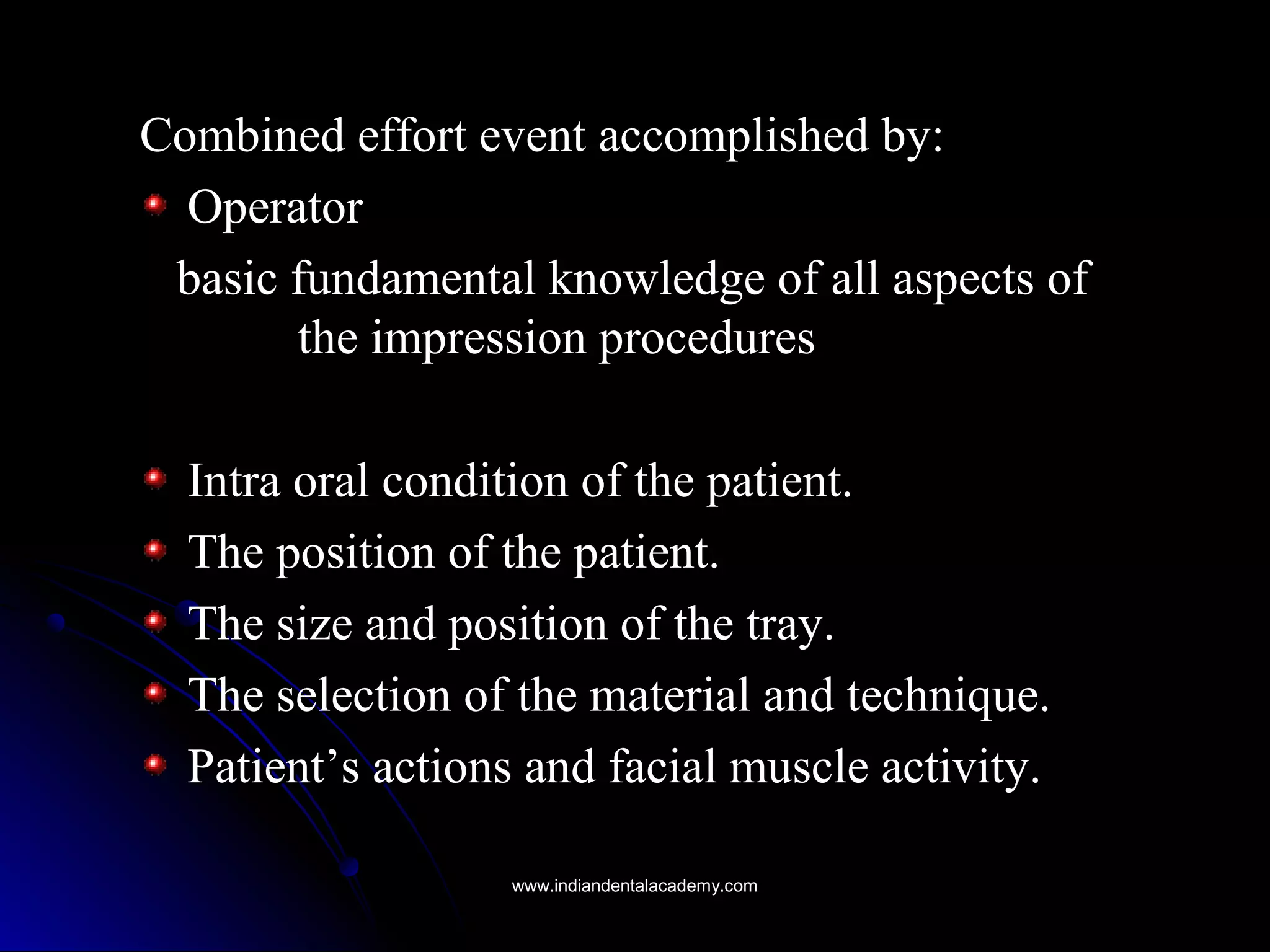 Combined effort event accomplished by:Combined effort event accomplished by:
OperatorOperator
basic fundamental knowledge of all aspects ofbasic fundamental knowledge of all aspects of
the impression proceduresthe impression procedures
Intra oral condition of the patient.Intra oral condition of the patient.
The position of the patient.The position of the patient.
The size and position of the tray.The size and position of the tray.
The selection of the material and technique.The selection of the material and technique.
Patient’s actions and facial muscle activity.Patient’s actions and facial muscle activity.
www.indiandentalacademy.comwww.indiandentalacademy.com
 