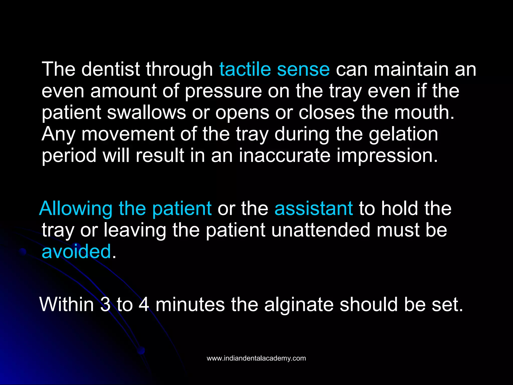 The dentist through tactile sense can maintain an
even amount of pressure on the tray even if the
patient swallows or opens or closes the mouth.
Any movement of the tray during the gelation
period will result in an inaccurate impression.
Allowing the patient or the assistant to hold the
tray or leaving the patient unattended must be
avoided.
Within 3 to 4 minutes the alginate should be set.
www.indiandentalacademy.comwww.indiandentalacademy.com
 