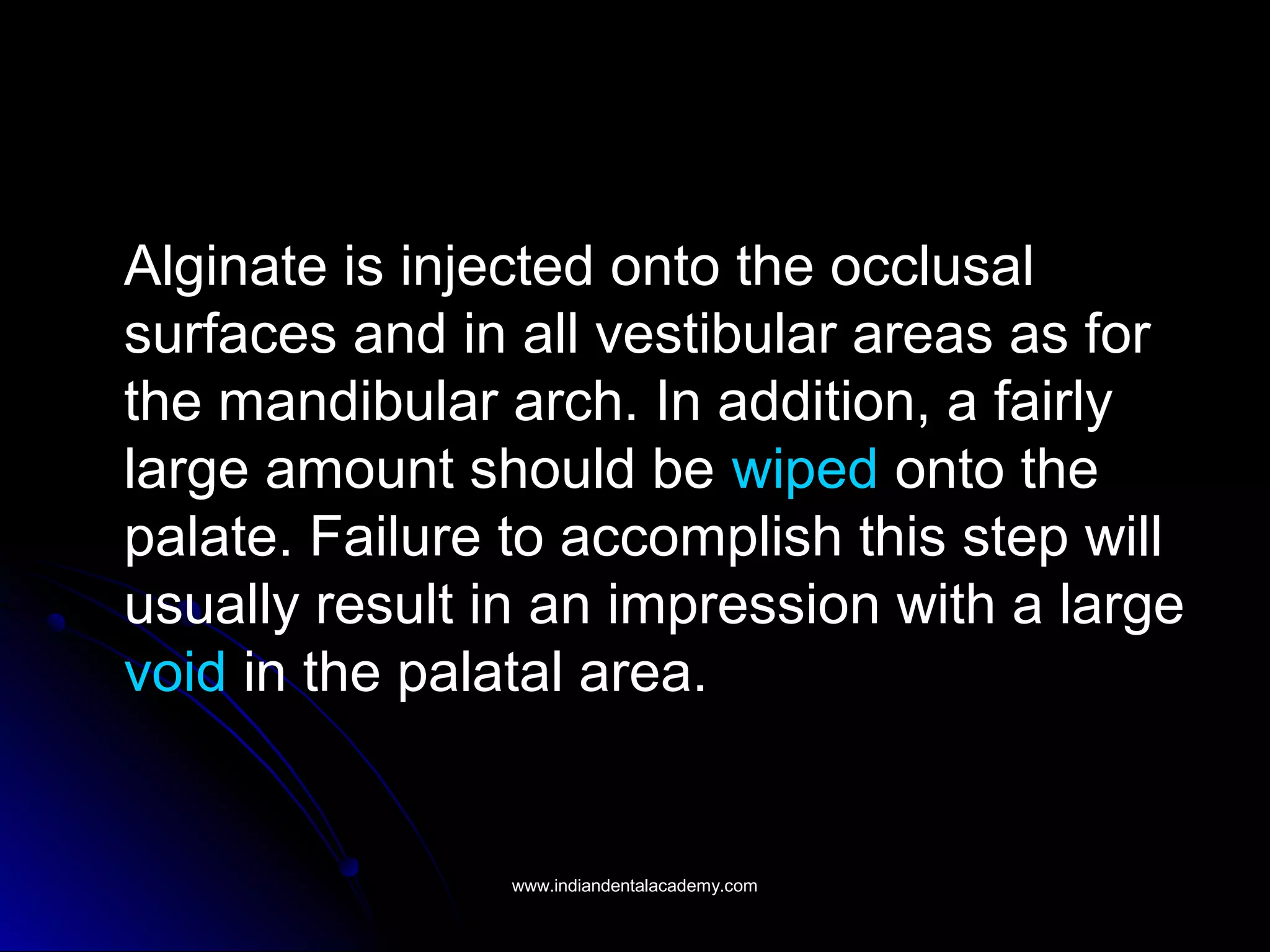 Alginate is injected onto the occlusal
surfaces and in all vestibular areas as for
the mandibular arch. In addition, a fairly
large amount should be wiped onto the
palate. Failure to accomplish this step will
usually result in an impression with a large
void in the palatal area.
www.indiandentalacademy.comwww.indiandentalacademy.com
 