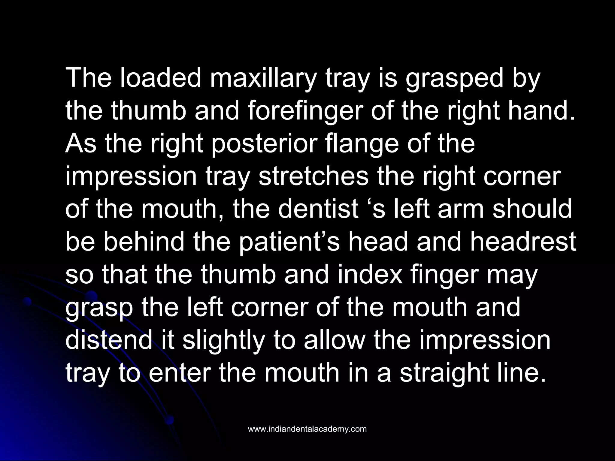 The loaded maxillary tray is grasped by
the thumb and forefinger of the right hand.
As the right posterior flange of the
impression tray stretches the right corner
of the mouth, the dentist ‘s left arm should
be behind the patient’s head and headrest
so that the thumb and index finger may
grasp the left corner of the mouth and
distend it slightly to allow the impression
tray to enter the mouth in a straight line.
www.indiandentalacademy.comwww.indiandentalacademy.com
 