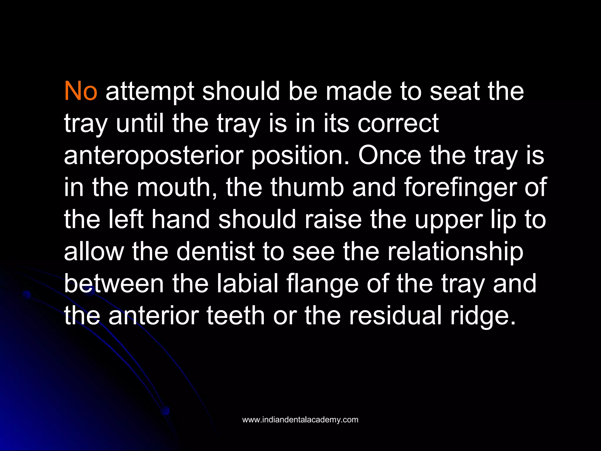 No attempt should be made to seat the
tray until the tray is in its correct
anteroposterior position. Once the tray is
in the mouth, the thumb and forefinger of
the left hand should raise the upper lip to
allow the dentist to see the relationship
between the labial flange of the tray and
the anterior teeth or the residual ridge.
www.indiandentalacademy.comwww.indiandentalacademy.com
 