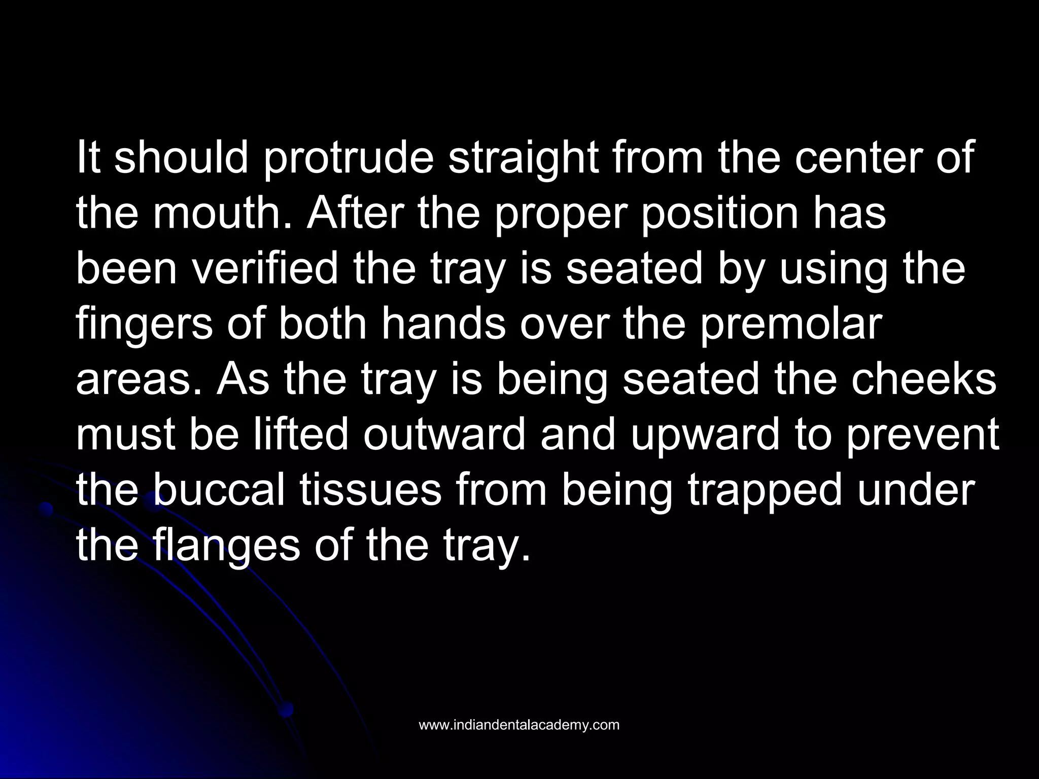 It should protrude straight from the center of
the mouth. After the proper position has
been verified the tray is seated by using the
fingers of both hands over the premolar
areas. As the tray is being seated the cheeks
must be lifted outward and upward to prevent
the buccal tissues from being trapped under
the flanges of the tray.
www.indiandentalacademy.comwww.indiandentalacademy.com
 