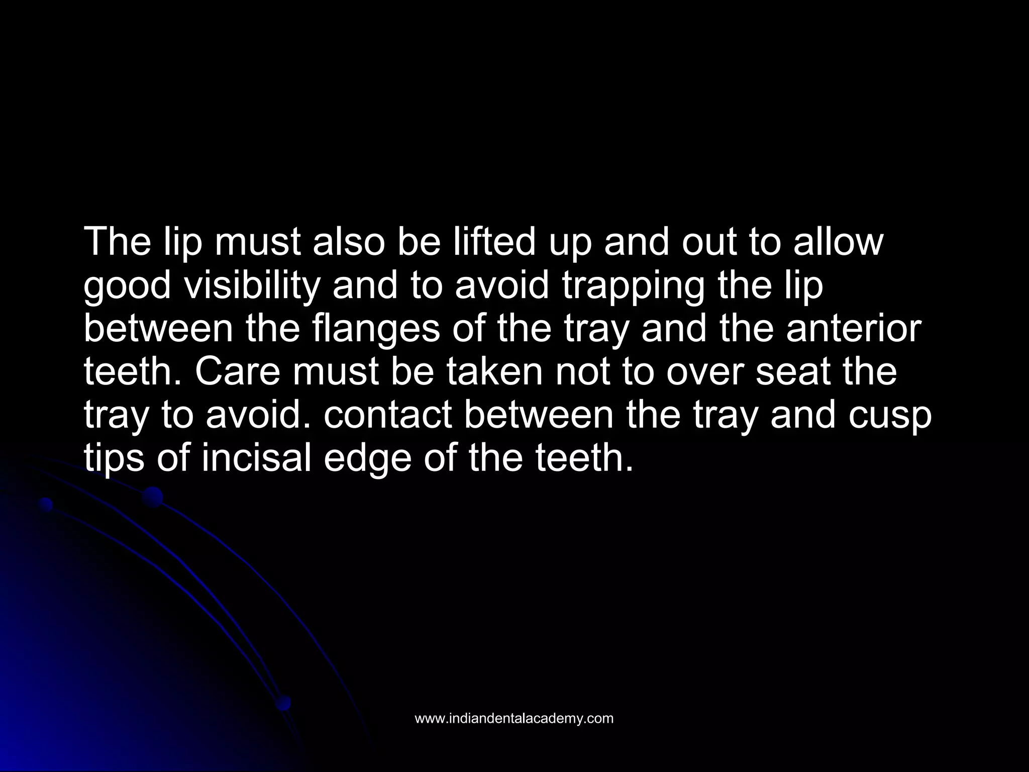 The lip must also be lifted up and out to allow
good visibility and to avoid trapping the lip
between the flanges of the tray and the anterior
teeth. Care must be taken not to over seat the
tray to avoid. contact between the tray and cusp
tips of incisal edge of the teeth.
www.indiandentalacademy.comwww.indiandentalacademy.com
 