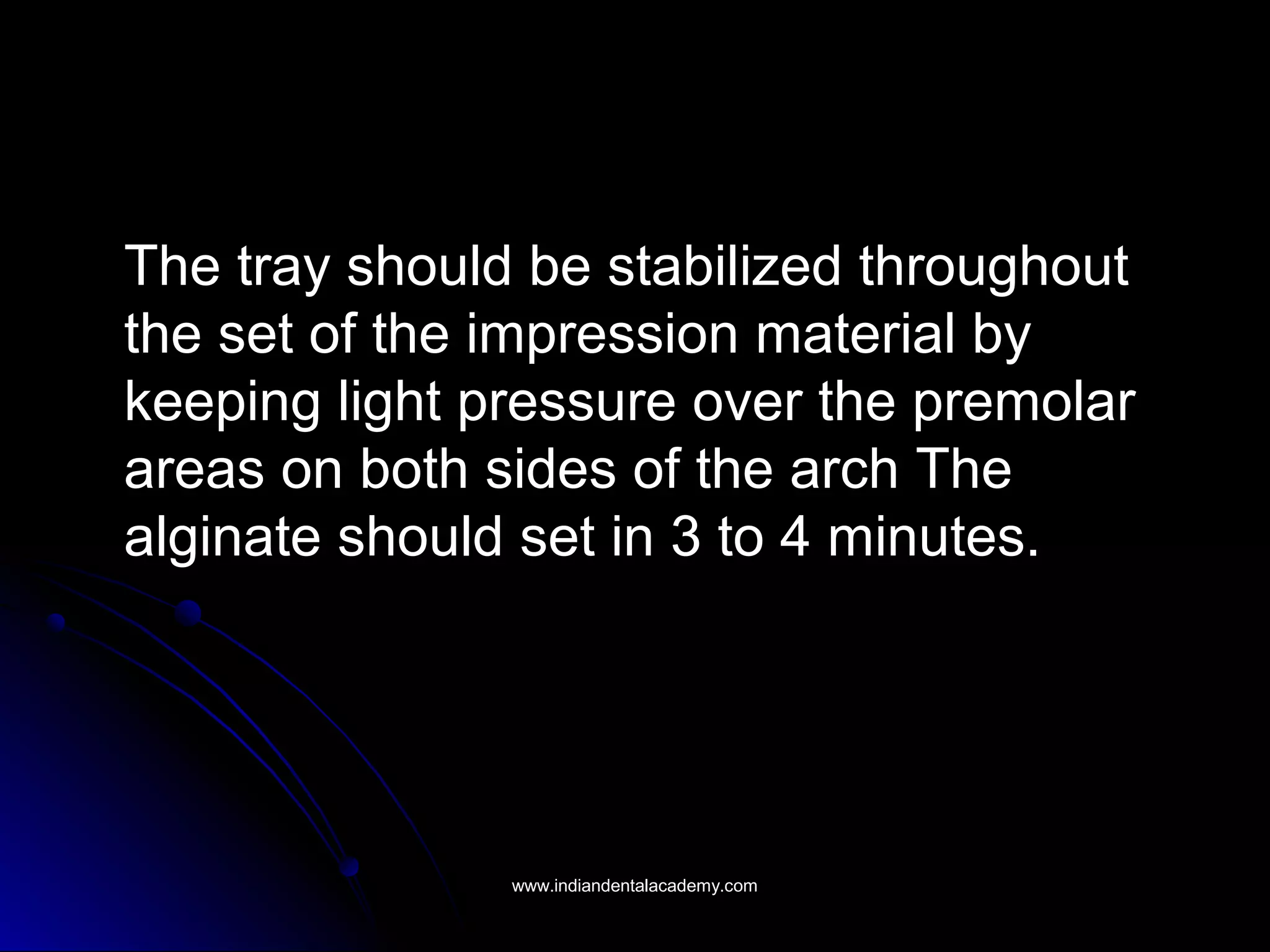The tray should be stabilized throughout
the set of the impression material by
keeping light pressure over the premolar
areas on both sides of the arch The
alginate should set in 3 to 4 minutes.
www.indiandentalacademy.comwww.indiandentalacademy.com
 