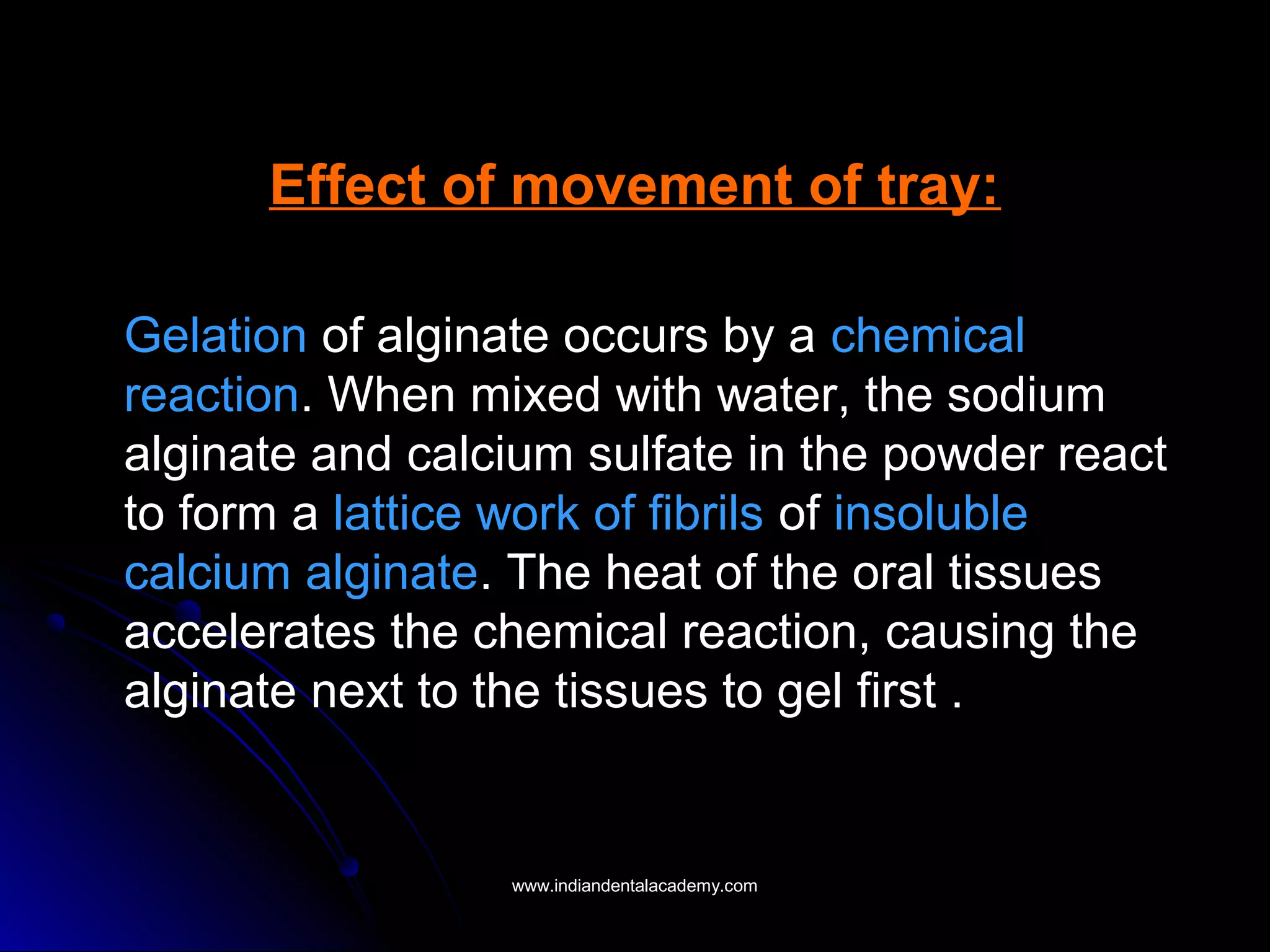 Effect of movement of tray:
Gelation of alginate occurs by a chemical
reaction. When mixed with water, the sodium
alginate and calcium sulfate in the powder react
to form a lattice work of fibrils of insoluble
calcium alginate. The heat of the oral tissues
accelerates the chemical reaction, causing the
alginate next to the tissues to gel first .
www.indiandentalacademy.comwww.indiandentalacademy.com
 