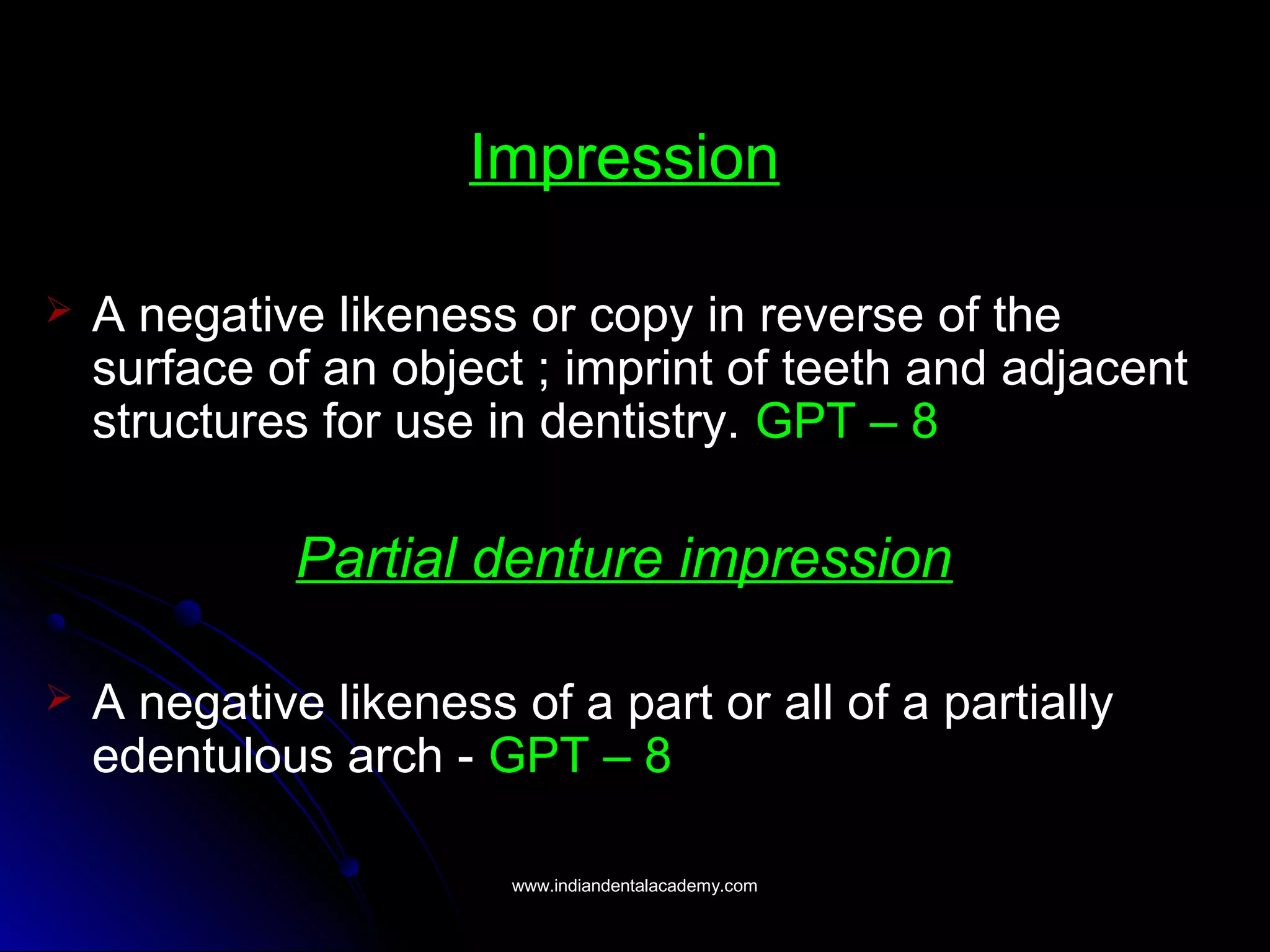 Impression
 A negative likeness or copy in reverse of the
surface of an object ; imprint of teeth and adjacent
structures for use in dentistry. GPT – 8
Partial denture impression
 A negative likeness of a part or all of a partially
edentulous arch - GPT – 8
www.indiandentalacademy.comwww.indiandentalacademy.com
 