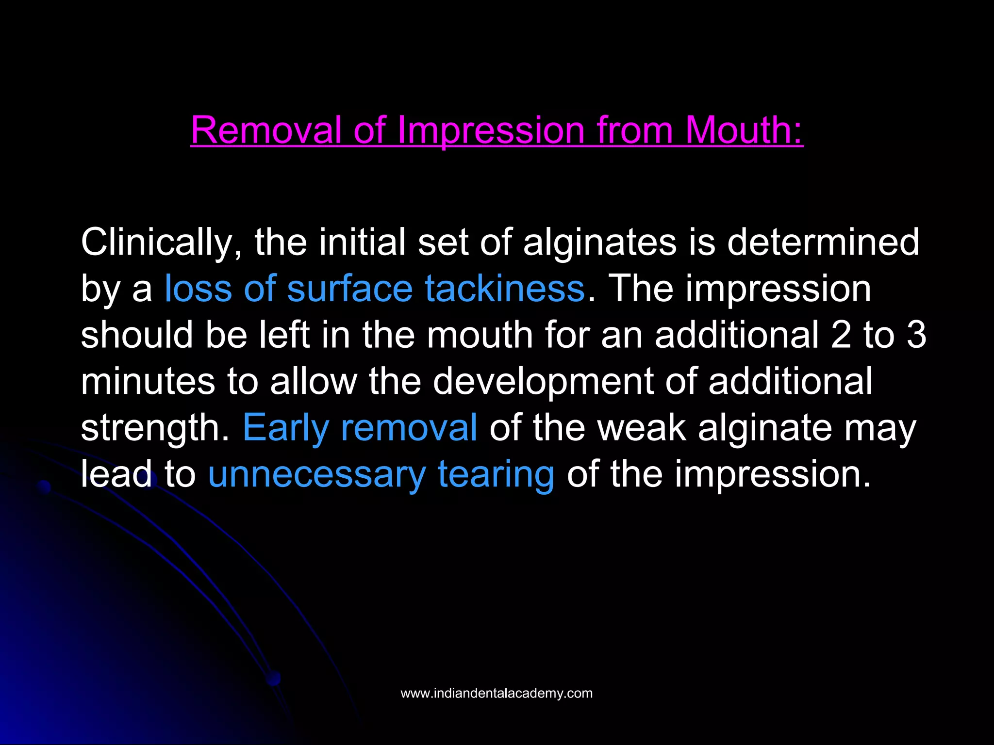 Removal of Impression from Mouth:
Clinically, the initial set of alginates is determined
by a loss of surface tackiness. The impression
should be left in the mouth for an additional 2 to 3
minutes to allow the development of additional
strength. Early removal of the weak alginate may
lead to unnecessary tearing of the impression.
www.indiandentalacademy.comwww.indiandentalacademy.com
 