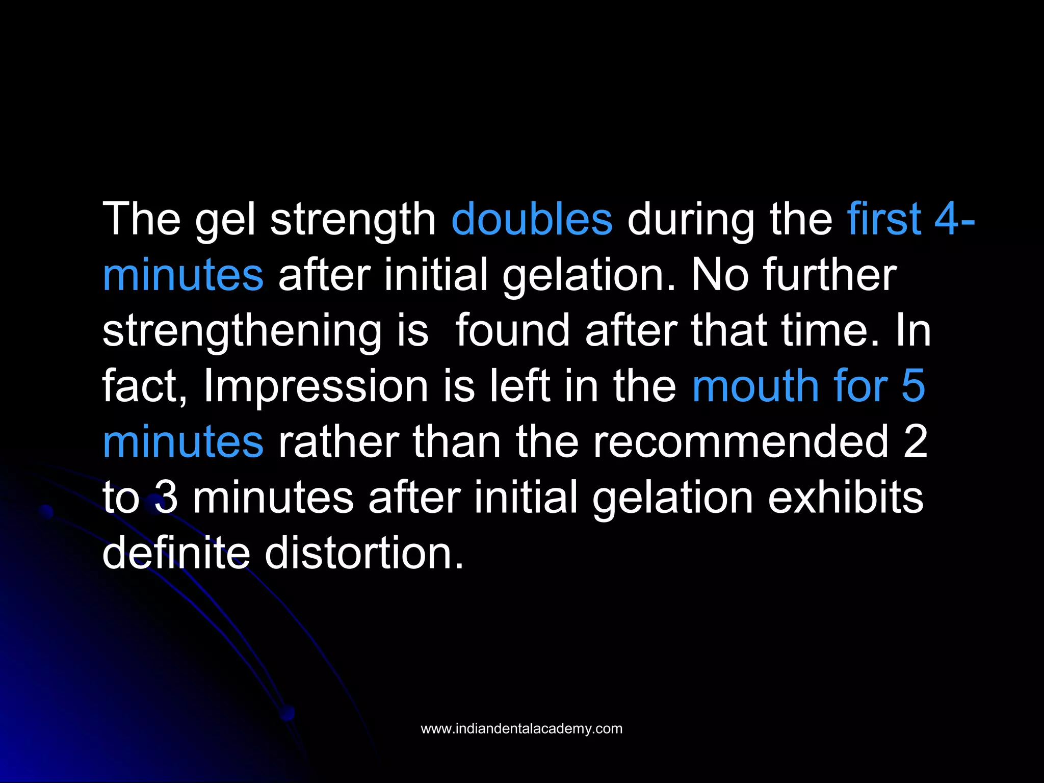 The gel strength doubles during the first 4-
minutes after initial gelation. No further
strengthening is found after that time. In
fact, Impression is left in the mouth for 5
minutes rather than the recommended 2
to 3 minutes after initial gelation exhibits
definite distortion.
www.indiandentalacademy.comwww.indiandentalacademy.com
 