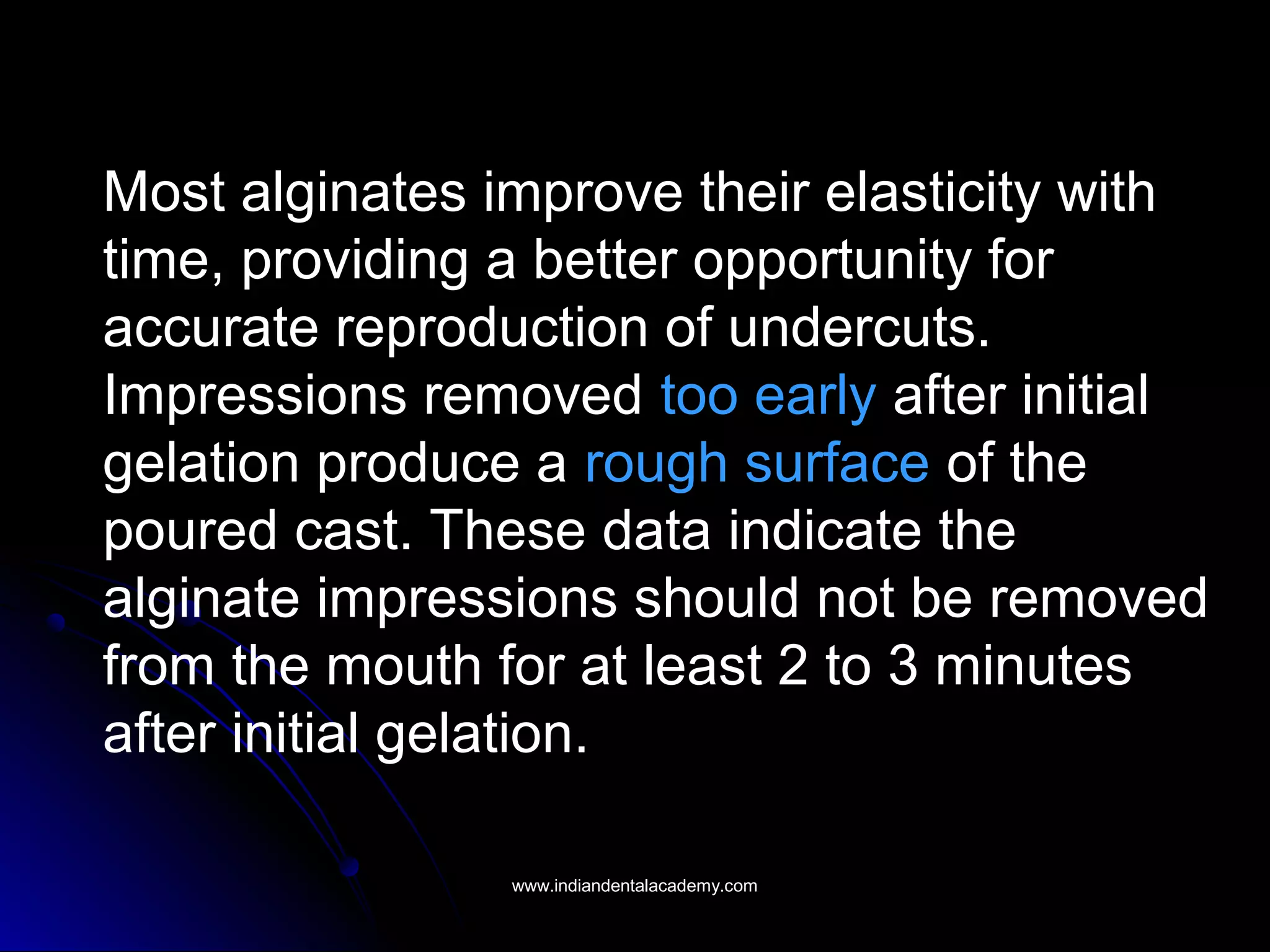Most alginates improve their elasticity with
time, providing a better opportunity for
accurate reproduction of undercuts.
Impressions removed too early after initial
gelation produce a rough surface of the
poured cast. These data indicate the
alginate impressions should not be removed
from the mouth for at least 2 to 3 minutes
after initial gelation.
www.indiandentalacademy.comwww.indiandentalacademy.com
 