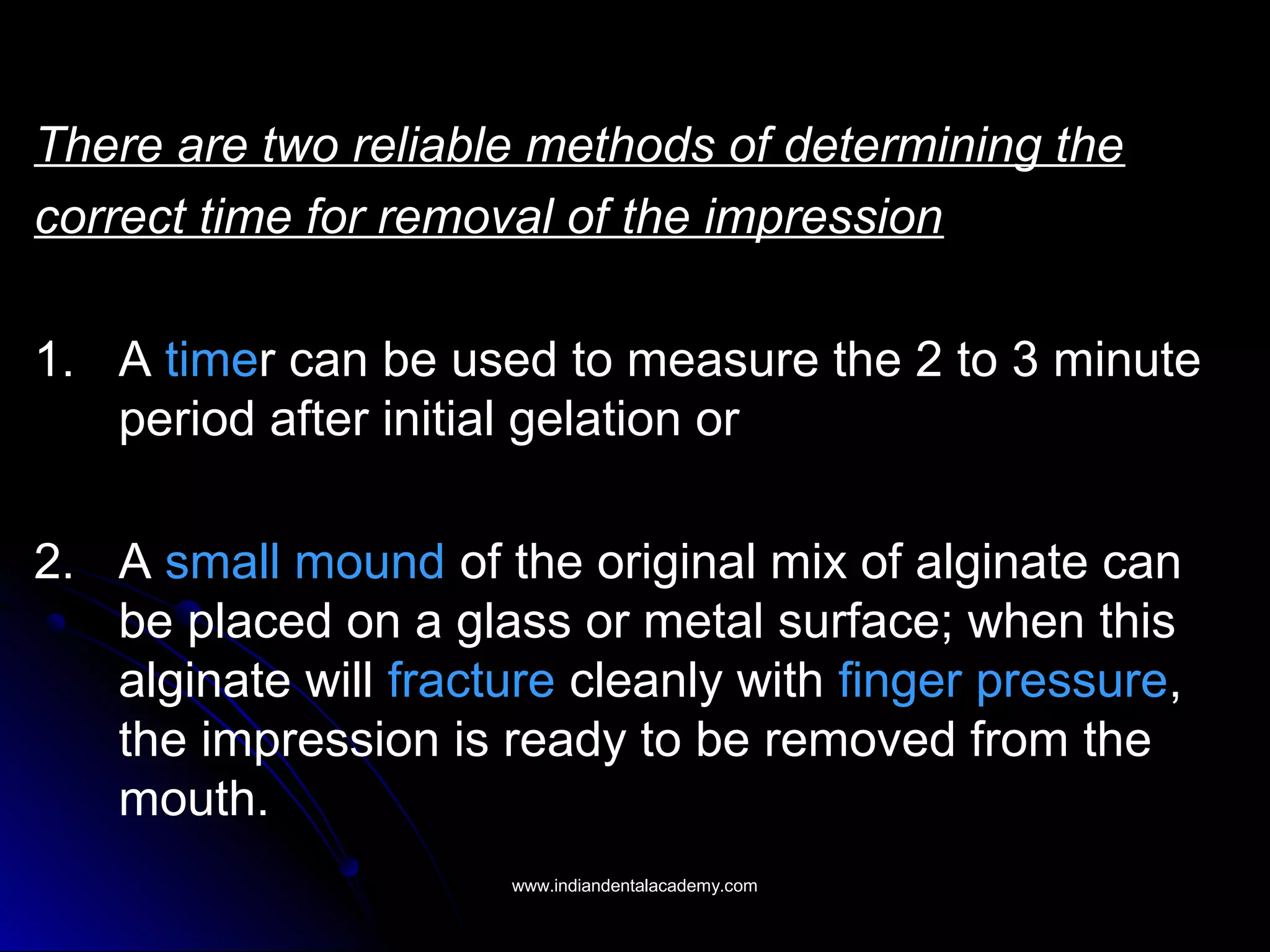 There are two reliable methods of determining the
correct time for removal of the impression
1. A timer can be used to measure the 2 to 3 minute
period after initial gelation or
2. A small mound of the original mix of alginate can
be placed on a glass or metal surface; when this
alginate will fracture cleanly with finger pressure,
the impression is ready to be removed from the
mouth.
www.indiandentalacademy.comwww.indiandentalacademy.com
 