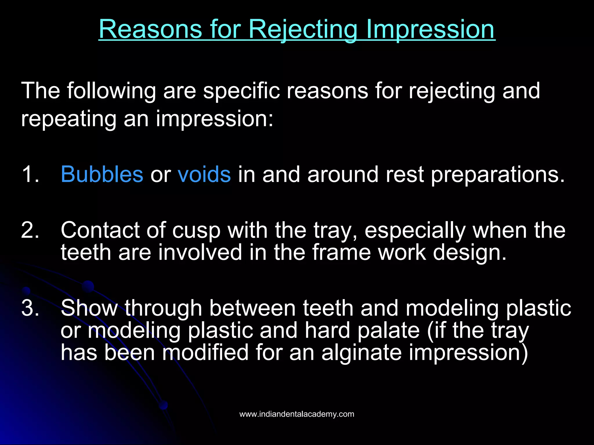 Reasons for Rejecting Impression
The following are specific reasons for rejecting and
repeating an impression:
1. Bubbles or voids in and around rest preparations.
2. Contact of cusp with the tray, especially when the
teeth are involved in the frame work design.
3. Show through between teeth and modeling plastic
or modeling plastic and hard palate (if the tray
has been modified for an alginate impression)
www.indiandentalacademy.comwww.indiandentalacademy.com
 