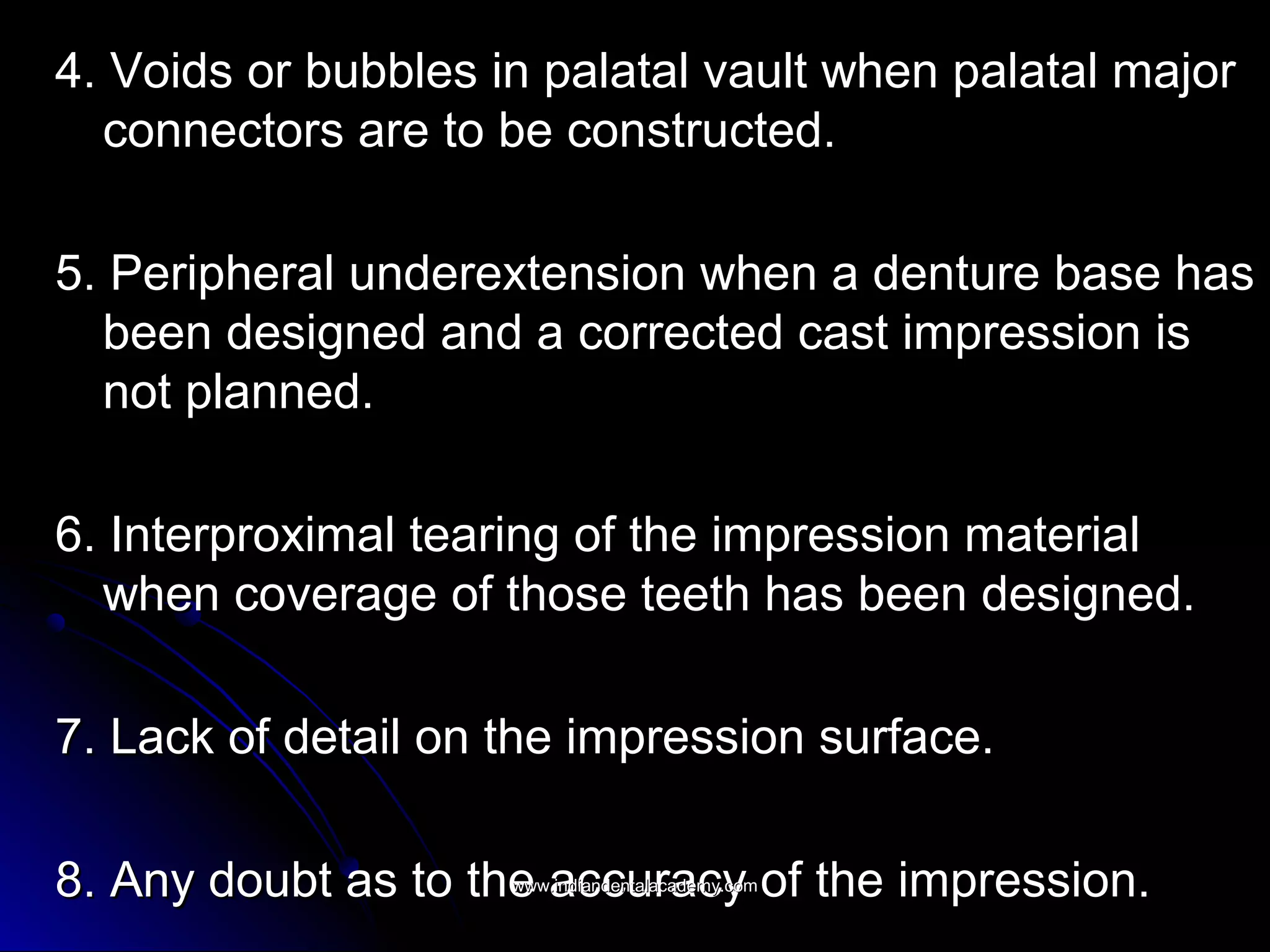 4. Voids or bubbles in palatal vault when palatal major4. Voids or bubbles in palatal vault when palatal major
connectors are to be constructed.connectors are to be constructed.
5. Peripheral underextension when a denture base has5. Peripheral underextension when a denture base has
been designed and a corrected cast impression isbeen designed and a corrected cast impression is
not planned.not planned.
6. Interproximal tearing of the impression material6. Interproximal tearing of the impression material
when coverage of those teeth has been designed.when coverage of those teeth has been designed.
7. Lack of detail on the impression surface.7. Lack of detail on the impression surface.
8. Any doubt as to the accuracy of the impression.8. Any doubt as to the accuracy of the impression.www.indiandentalacademy.comwww.indiandentalacademy.com
 