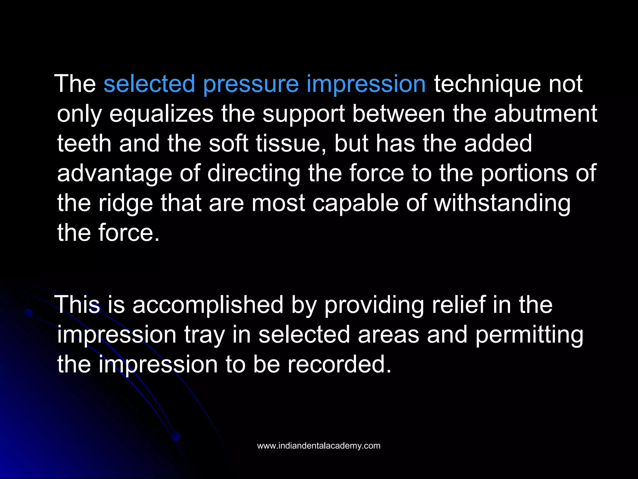The selected pressure impression technique not
only equalizes the support between the abutment
teeth and the soft tissue, but has the added
advantage of directing the force to the portions of
the ridge that are most capable of withstanding
the force.
This is accomplished by providing relief in the
impression tray in selected areas and permitting
the impression to be recorded.
www.indiandentalacademy.comwww.indiandentalacademy.com
 