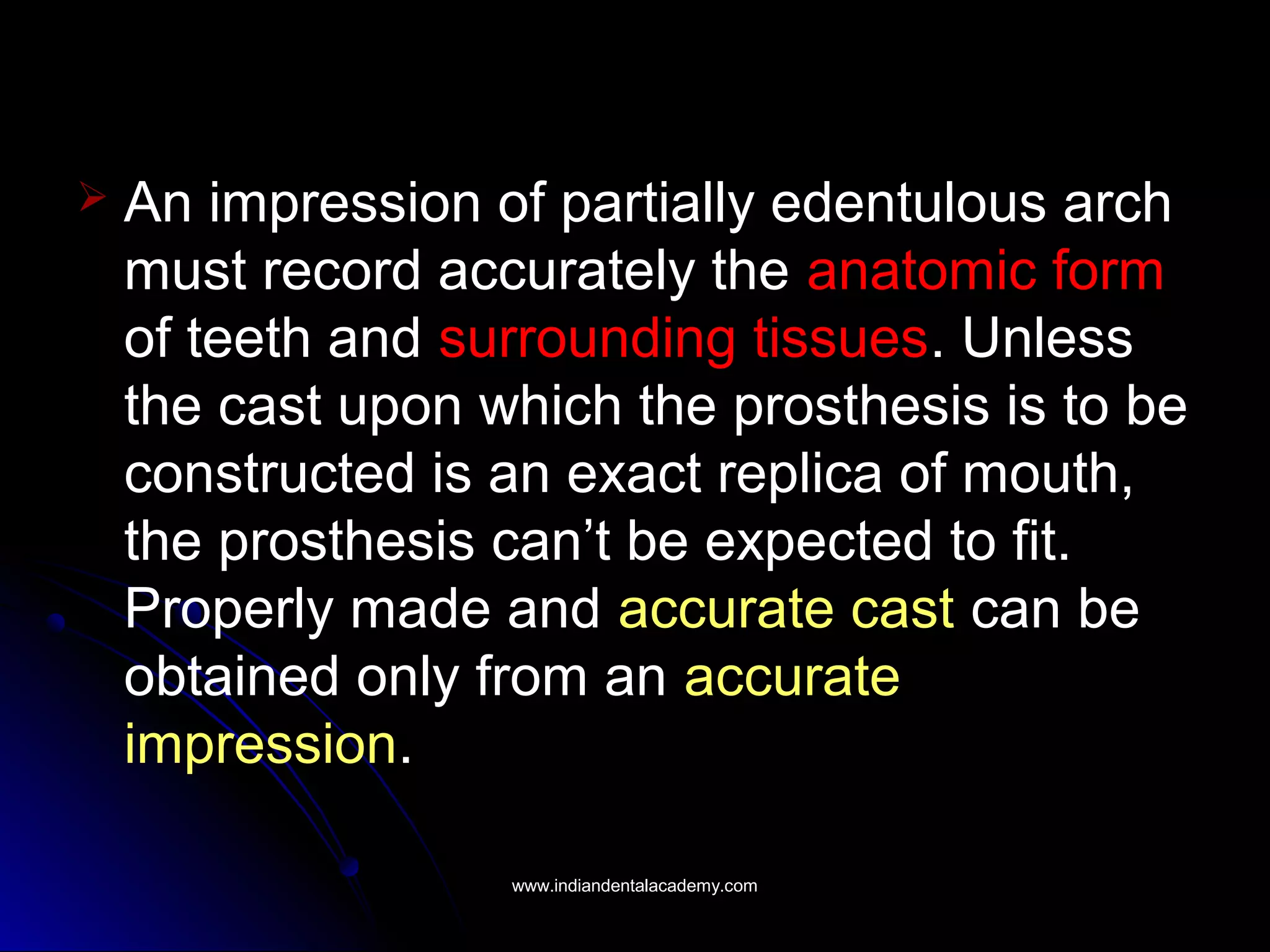  An impression of partially edentulous arch
must record accurately the anatomic form
of teeth and surrounding tissues. Unless
the cast upon which the prosthesis is to be
constructed is an exact replica of mouth,
the prosthesis can’t be expected to fit.
Properly made and accurate cast can be
obtained only from an accurate
impression.
www.indiandentalacademy.comwww.indiandentalacademy.com
 