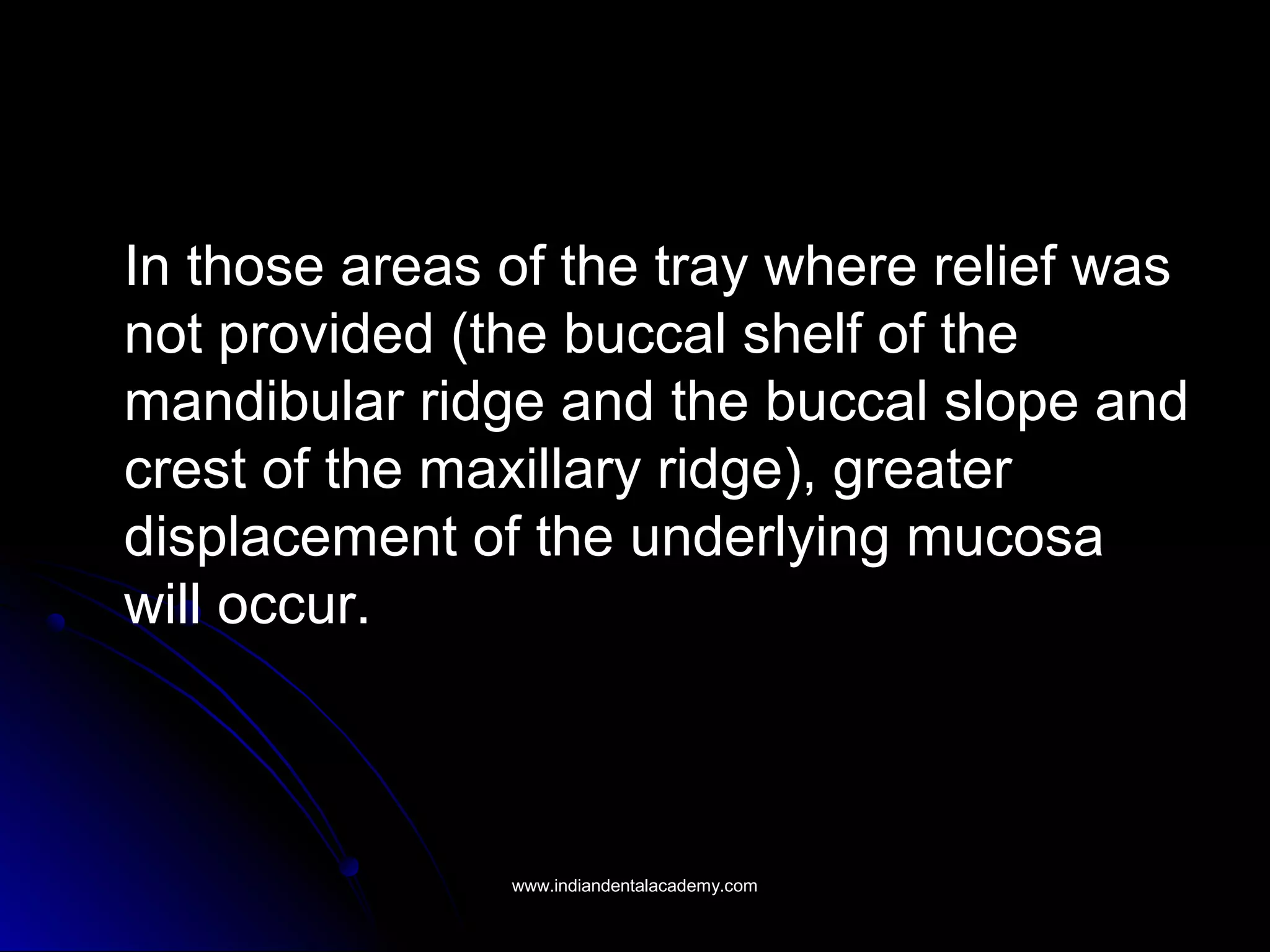 In those areas of the tray where relief was
not provided (the buccal shelf of the
mandibular ridge and the buccal slope and
crest of the maxillary ridge), greater
displacement of the underlying mucosa
will occur.
www.indiandentalacademy.comwww.indiandentalacademy.com
 