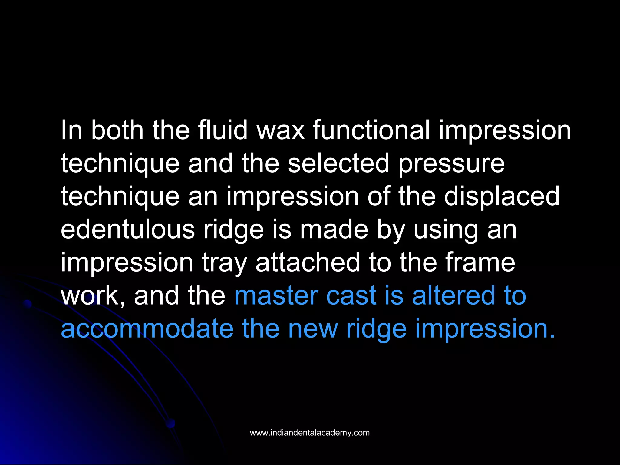 In both the fluid wax functional impression
technique and the selected pressure
technique an impression of the displaced
edentulous ridge is made by using an
impression tray attached to the frame
work, and the master cast is altered to
accommodate the new ridge impression.
www.indiandentalacademy.comwww.indiandentalacademy.com
 