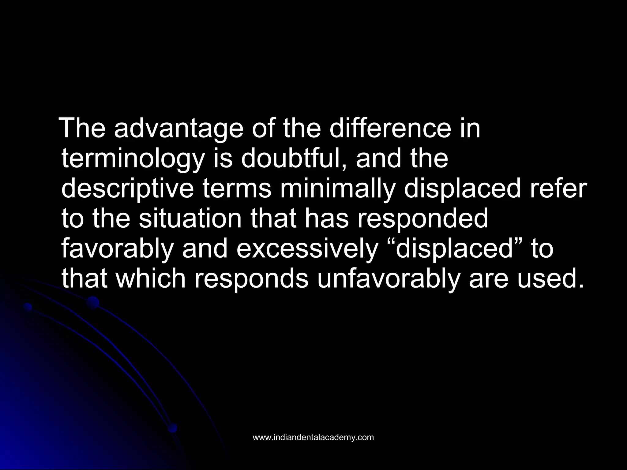 The advantage of the difference inThe advantage of the difference in
terminology is doubtful, and theterminology is doubtful, and the
descriptive terms minimally displaced referdescriptive terms minimally displaced refer
to the situation that has respondedto the situation that has responded
favorably and excessively “displaced” tofavorably and excessively “displaced” to
that which responds unfavorably are used.that which responds unfavorably are used.
www.indiandentalacademy.comwww.indiandentalacademy.com
 